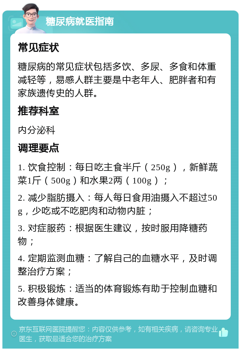 糖尿病就医指南 常见症状 糖尿病的常见症状包括多饮、多尿、多食和体重减轻等，易感人群主要是中老年人、肥胖者和有家族遗传史的人群。 推荐科室 内分泌科 调理要点 1. 饮食控制：每日吃主食半斤（250g），新鲜蔬菜1斤（500g）和水果2两（100g）； 2. 减少脂肪摄入：每人每日食用油摄入不超过50g，少吃或不吃肥肉和动物内脏； 3. 对症服药：根据医生建议，按时服用降糖药物； 4. 定期监测血糖：了解自己的血糖水平，及时调整治疗方案； 5. 积极锻炼：适当的体育锻炼有助于控制血糖和改善身体健康。