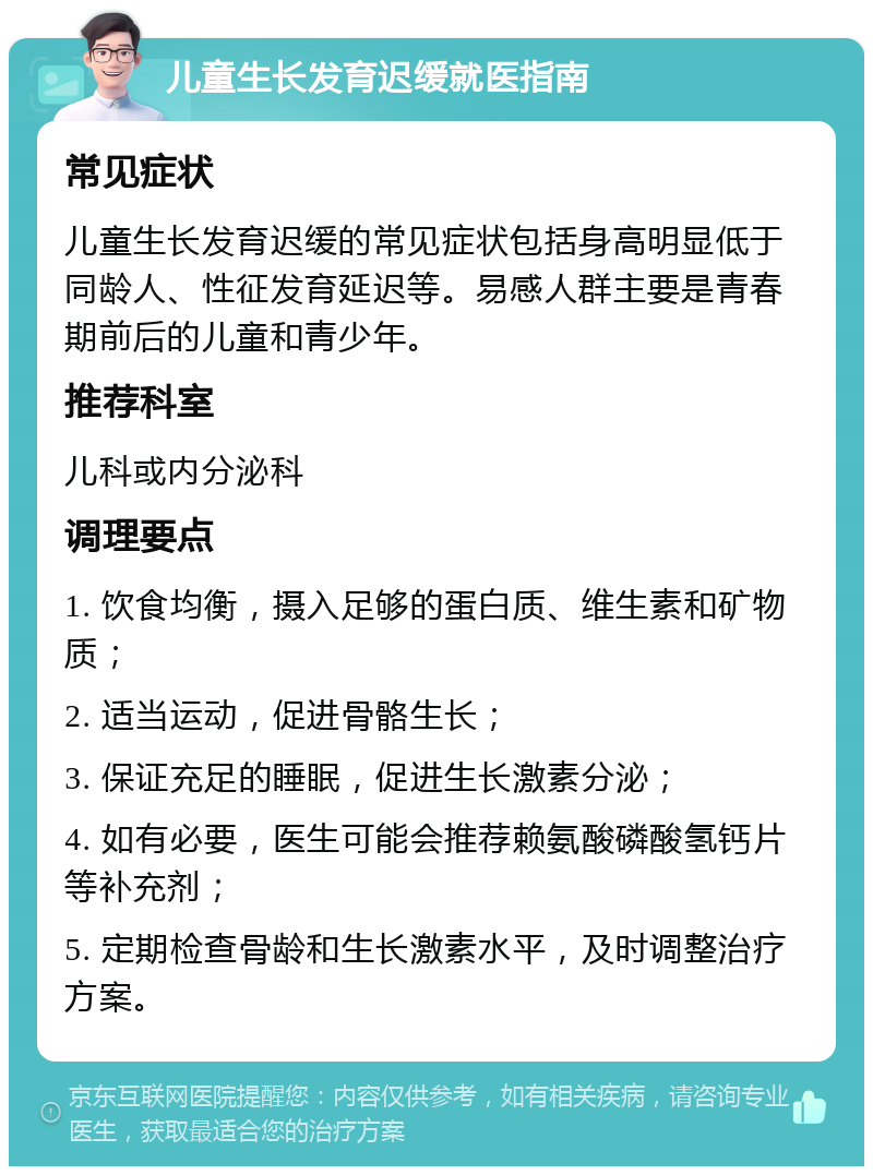 儿童生长发育迟缓就医指南 常见症状 儿童生长发育迟缓的常见症状包括身高明显低于同龄人、性征发育延迟等。易感人群主要是青春期前后的儿童和青少年。 推荐科室 儿科或内分泌科 调理要点 1. 饮食均衡，摄入足够的蛋白质、维生素和矿物质； 2. 适当运动，促进骨骼生长； 3. 保证充足的睡眠，促进生长激素分泌； 4. 如有必要，医生可能会推荐赖氨酸磷酸氢钙片等补充剂； 5. 定期检查骨龄和生长激素水平，及时调整治疗方案。