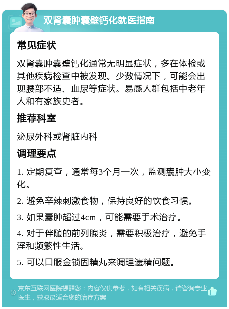 双肾囊肿囊壁钙化就医指南 常见症状 双肾囊肿囊壁钙化通常无明显症状，多在体检或其他疾病检查中被发现。少数情况下，可能会出现腰部不适、血尿等症状。易感人群包括中老年人和有家族史者。 推荐科室 泌尿外科或肾脏内科 调理要点 1. 定期复查，通常每3个月一次，监测囊肿大小变化。 2. 避免辛辣刺激食物，保持良好的饮食习惯。 3. 如果囊肿超过4cm，可能需要手术治疗。 4. 对于伴随的前列腺炎，需要积极治疗，避免手淫和频繁性生活。 5. 可以口服金锁固精丸来调理遗精问题。