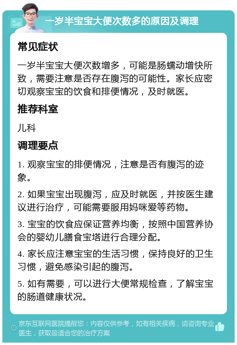 一岁半宝宝大便次数多的原因及调理 常见症状 一岁半宝宝大便次数增多，可能是肠蠕动增快所致，需要注意是否存在腹泻的可能性。家长应密切观察宝宝的饮食和排便情况，及时就医。 推荐科室 儿科 调理要点 1. 观察宝宝的排便情况，注意是否有腹泻的迹象。 2. 如果宝宝出现腹泻，应及时就医，并按医生建议进行治疗，可能需要服用妈咪爱等药物。 3. 宝宝的饮食应保证营养均衡，按照中国营养协会的婴幼儿膳食宝塔进行合理分配。 4. 家长应注意宝宝的生活习惯，保持良好的卫生习惯，避免感染引起的腹泻。 5. 如有需要，可以进行大便常规检查，了解宝宝的肠道健康状况。