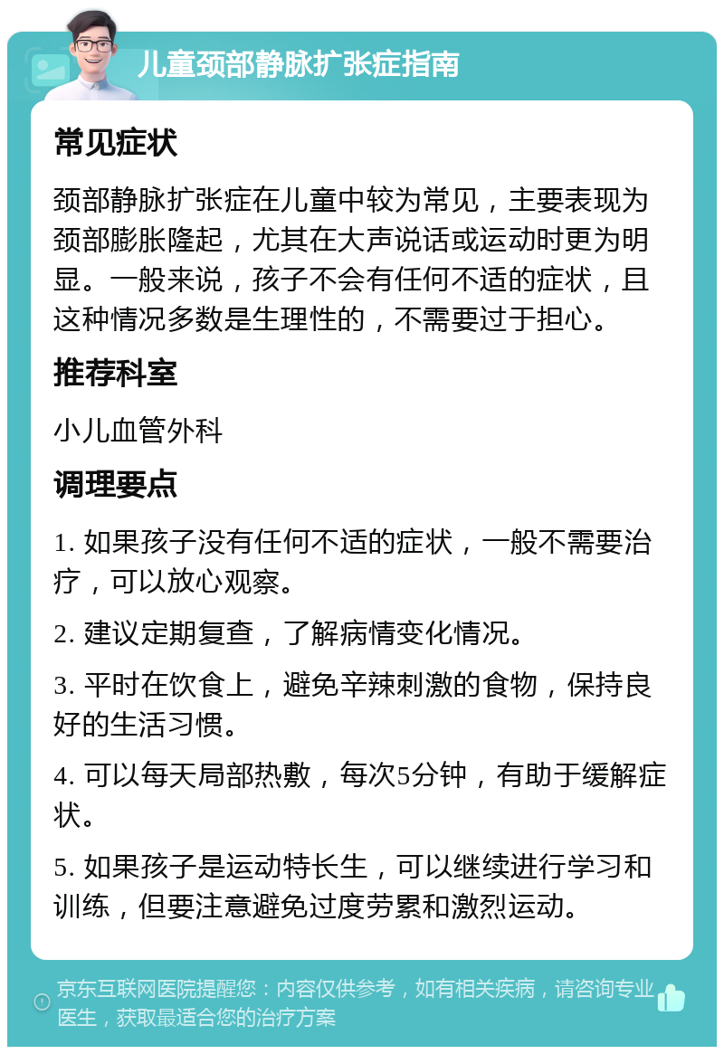 儿童颈部静脉扩张症指南 常见症状 颈部静脉扩张症在儿童中较为常见，主要表现为颈部膨胀隆起，尤其在大声说话或运动时更为明显。一般来说，孩子不会有任何不适的症状，且这种情况多数是生理性的，不需要过于担心。 推荐科室 小儿血管外科 调理要点 1. 如果孩子没有任何不适的症状，一般不需要治疗，可以放心观察。 2. 建议定期复查，了解病情变化情况。 3. 平时在饮食上，避免辛辣刺激的食物，保持良好的生活习惯。 4. 可以每天局部热敷，每次5分钟，有助于缓解症状。 5. 如果孩子是运动特长生，可以继续进行学习和训练，但要注意避免过度劳累和激烈运动。