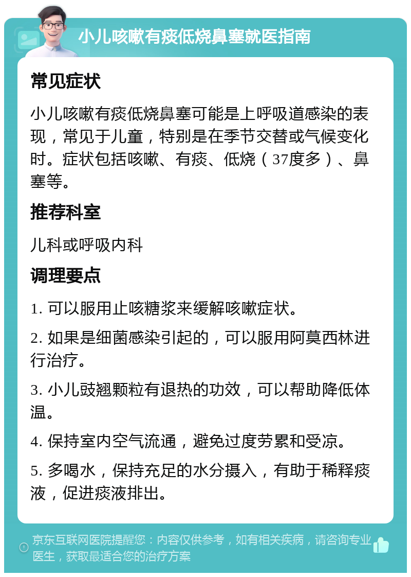 小儿咳嗽有痰低烧鼻塞就医指南 常见症状 小儿咳嗽有痰低烧鼻塞可能是上呼吸道感染的表现，常见于儿童，特别是在季节交替或气候变化时。症状包括咳嗽、有痰、低烧（37度多）、鼻塞等。 推荐科室 儿科或呼吸内科 调理要点 1. 可以服用止咳糖浆来缓解咳嗽症状。 2. 如果是细菌感染引起的，可以服用阿莫西林进行治疗。 3. 小儿豉翘颗粒有退热的功效，可以帮助降低体温。 4. 保持室内空气流通，避免过度劳累和受凉。 5. 多喝水，保持充足的水分摄入，有助于稀释痰液，促进痰液排出。