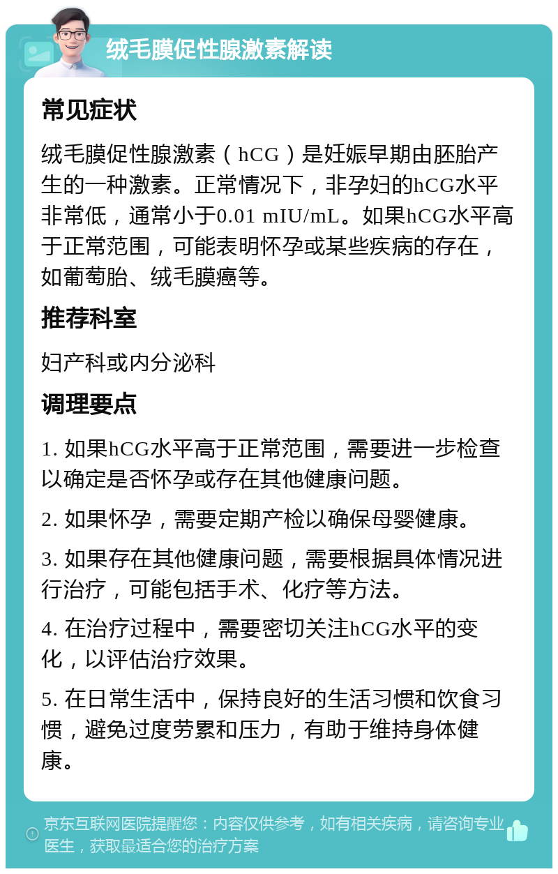 绒毛膜促性腺激素解读 常见症状 绒毛膜促性腺激素（hCG）是妊娠早期由胚胎产生的一种激素。正常情况下，非孕妇的hCG水平非常低，通常小于0.01 mIU/mL。如果hCG水平高于正常范围，可能表明怀孕或某些疾病的存在，如葡萄胎、绒毛膜癌等。 推荐科室 妇产科或内分泌科 调理要点 1. 如果hCG水平高于正常范围，需要进一步检查以确定是否怀孕或存在其他健康问题。 2. 如果怀孕，需要定期产检以确保母婴健康。 3. 如果存在其他健康问题，需要根据具体情况进行治疗，可能包括手术、化疗等方法。 4. 在治疗过程中，需要密切关注hCG水平的变化，以评估治疗效果。 5. 在日常生活中，保持良好的生活习惯和饮食习惯，避免过度劳累和压力，有助于维持身体健康。