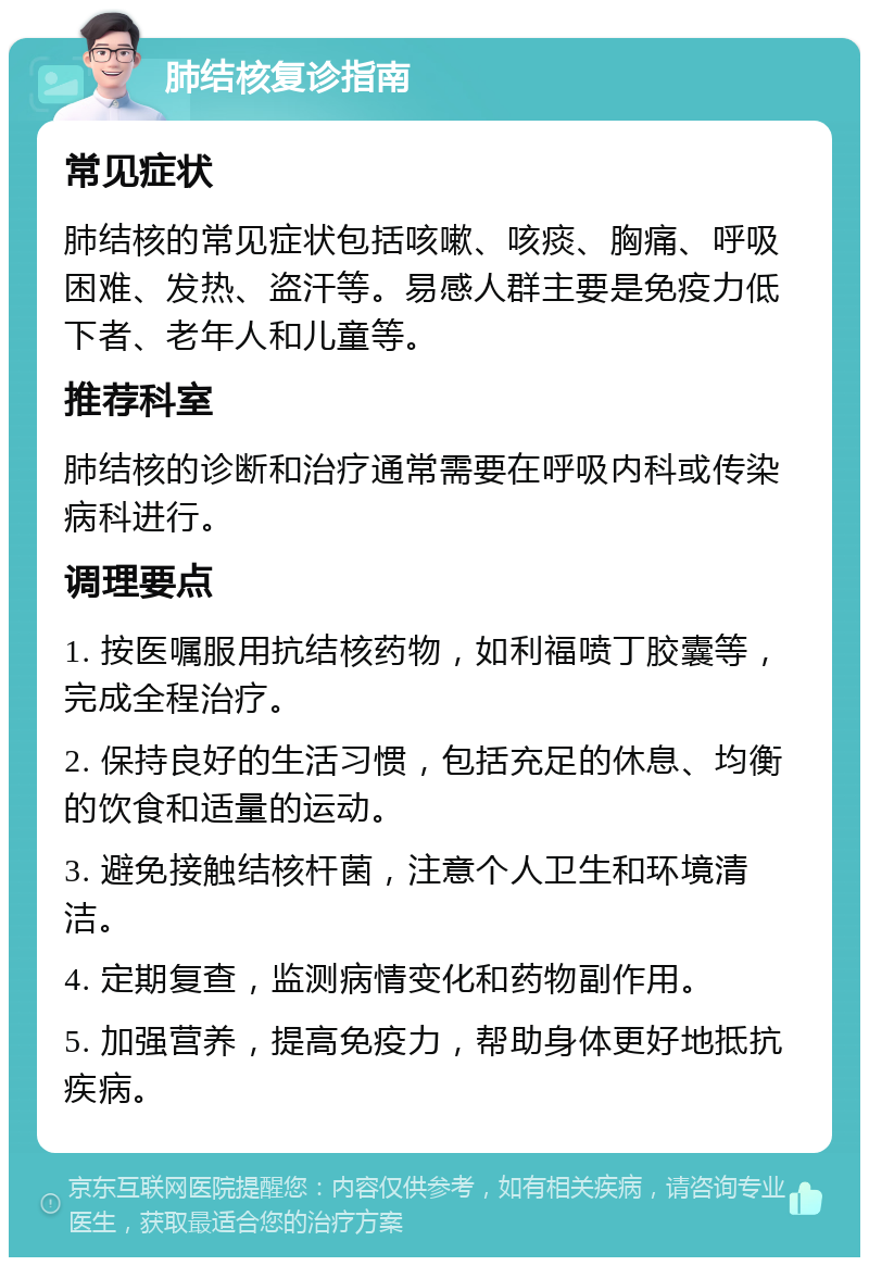 肺结核复诊指南 常见症状 肺结核的常见症状包括咳嗽、咳痰、胸痛、呼吸困难、发热、盗汗等。易感人群主要是免疫力低下者、老年人和儿童等。 推荐科室 肺结核的诊断和治疗通常需要在呼吸内科或传染病科进行。 调理要点 1. 按医嘱服用抗结核药物，如利福喷丁胶囊等，完成全程治疗。 2. 保持良好的生活习惯，包括充足的休息、均衡的饮食和适量的运动。 3. 避免接触结核杆菌，注意个人卫生和环境清洁。 4. 定期复查，监测病情变化和药物副作用。 5. 加强营养，提高免疫力，帮助身体更好地抵抗疾病。