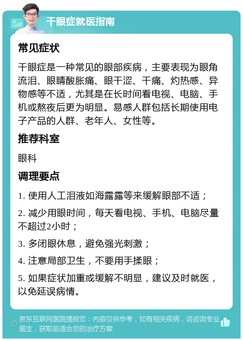 干眼症就医指南 常见症状 干眼症是一种常见的眼部疾病，主要表现为眼角流泪、眼睛酸胀痛、眼干涩、干痛、灼热感、异物感等不适，尤其是在长时间看电视、电脑、手机或熬夜后更为明显。易感人群包括长期使用电子产品的人群、老年人、女性等。 推荐科室 眼科 调理要点 1. 使用人工泪液如海露露等来缓解眼部不适； 2. 减少用眼时间，每天看电视、手机、电脑尽量不超过2小时； 3. 多闭眼休息，避免强光刺激； 4. 注意局部卫生，不要用手揉眼； 5. 如果症状加重或缓解不明显，建议及时就医，以免延误病情。