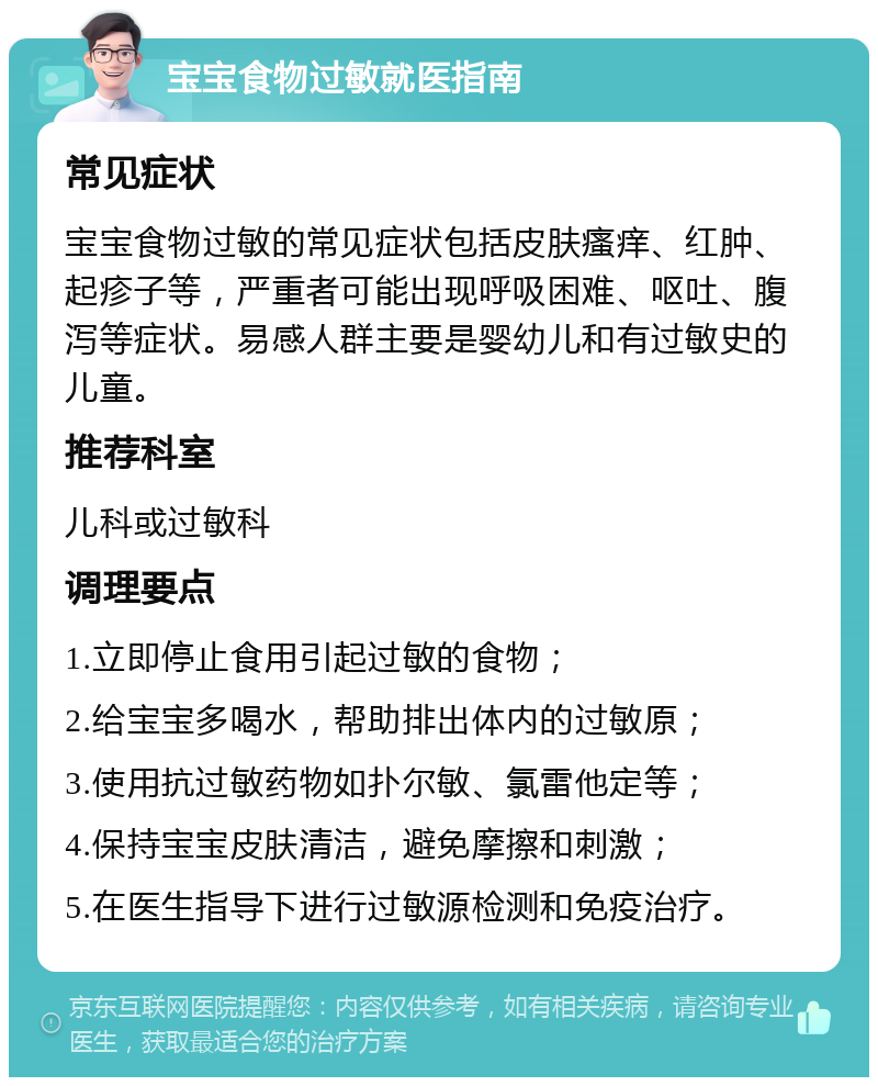 宝宝食物过敏就医指南 常见症状 宝宝食物过敏的常见症状包括皮肤瘙痒、红肿、起疹子等，严重者可能出现呼吸困难、呕吐、腹泻等症状。易感人群主要是婴幼儿和有过敏史的儿童。 推荐科室 儿科或过敏科 调理要点 1.立即停止食用引起过敏的食物； 2.给宝宝多喝水，帮助排出体内的过敏原； 3.使用抗过敏药物如扑尔敏、氯雷他定等； 4.保持宝宝皮肤清洁，避免摩擦和刺激； 5.在医生指导下进行过敏源检测和免疫治疗。