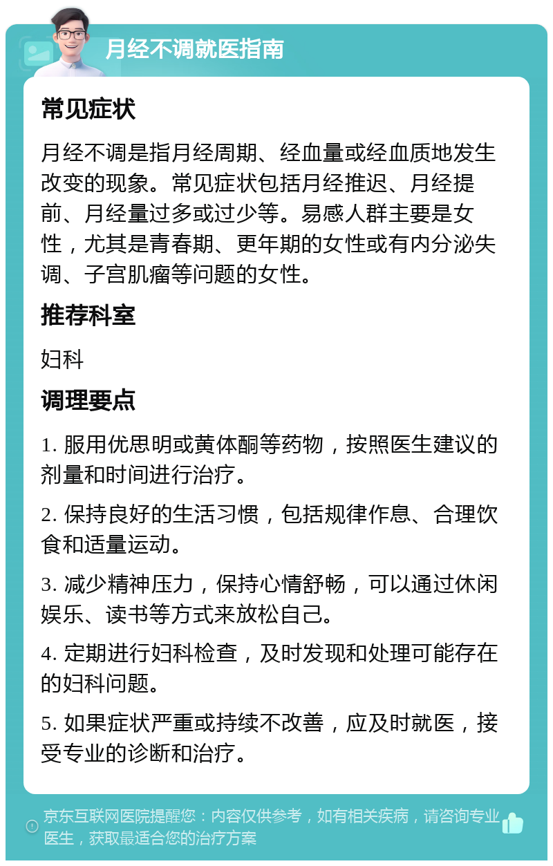 月经不调就医指南 常见症状 月经不调是指月经周期、经血量或经血质地发生改变的现象。常见症状包括月经推迟、月经提前、月经量过多或过少等。易感人群主要是女性，尤其是青春期、更年期的女性或有内分泌失调、子宫肌瘤等问题的女性。 推荐科室 妇科 调理要点 1. 服用优思明或黄体酮等药物，按照医生建议的剂量和时间进行治疗。 2. 保持良好的生活习惯，包括规律作息、合理饮食和适量运动。 3. 减少精神压力，保持心情舒畅，可以通过休闲娱乐、读书等方式来放松自己。 4. 定期进行妇科检查，及时发现和处理可能存在的妇科问题。 5. 如果症状严重或持续不改善，应及时就医，接受专业的诊断和治疗。