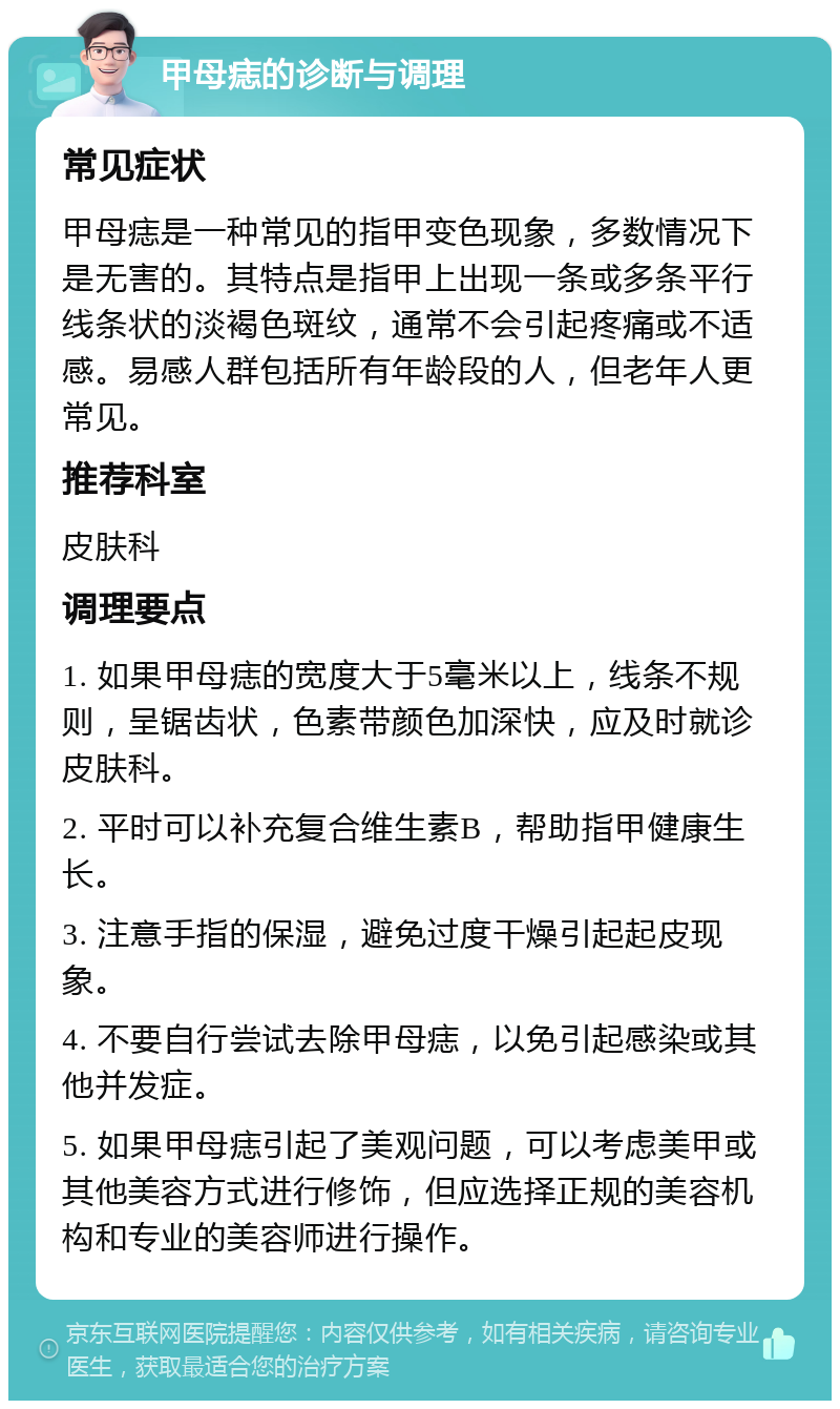 甲母痣的诊断与调理 常见症状 甲母痣是一种常见的指甲变色现象，多数情况下是无害的。其特点是指甲上出现一条或多条平行线条状的淡褐色斑纹，通常不会引起疼痛或不适感。易感人群包括所有年龄段的人，但老年人更常见。 推荐科室 皮肤科 调理要点 1. 如果甲母痣的宽度大于5毫米以上，线条不规则，呈锯齿状，色素带颜色加深快，应及时就诊皮肤科。 2. 平时可以补充复合维生素B，帮助指甲健康生长。 3. 注意手指的保湿，避免过度干燥引起起皮现象。 4. 不要自行尝试去除甲母痣，以免引起感染或其他并发症。 5. 如果甲母痣引起了美观问题，可以考虑美甲或其他美容方式进行修饰，但应选择正规的美容机构和专业的美容师进行操作。