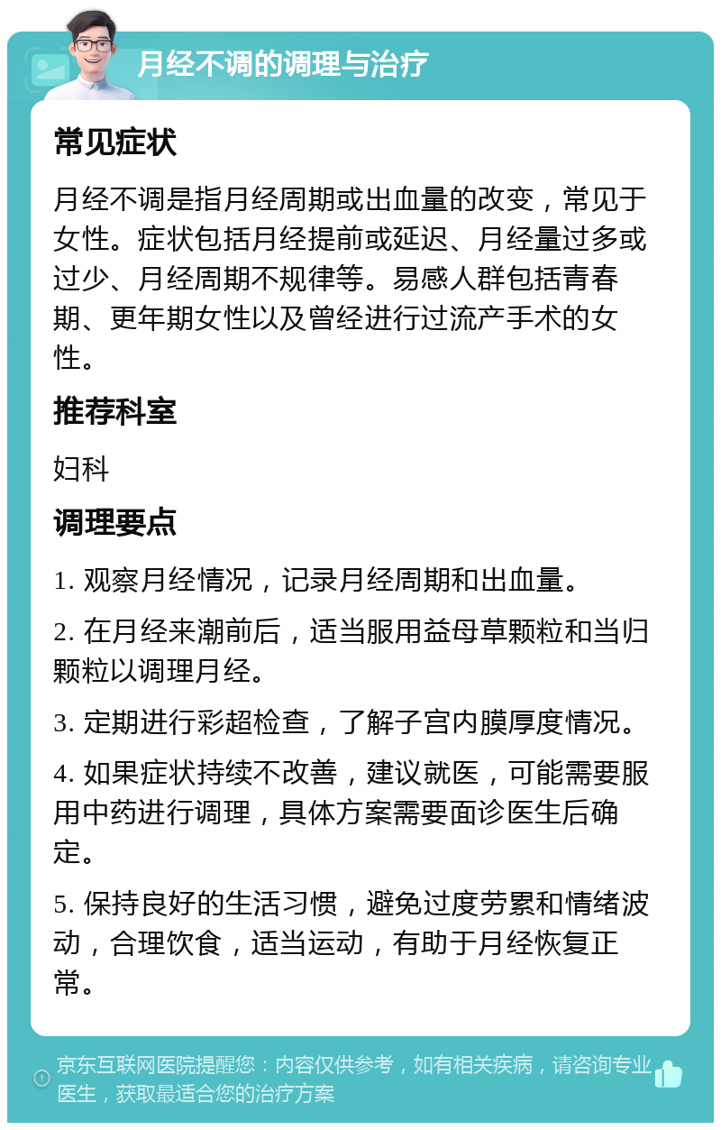 月经不调的调理与治疗 常见症状 月经不调是指月经周期或出血量的改变，常见于女性。症状包括月经提前或延迟、月经量过多或过少、月经周期不规律等。易感人群包括青春期、更年期女性以及曾经进行过流产手术的女性。 推荐科室 妇科 调理要点 1. 观察月经情况，记录月经周期和出血量。 2. 在月经来潮前后，适当服用益母草颗粒和当归颗粒以调理月经。 3. 定期进行彩超检查，了解子宫内膜厚度情况。 4. 如果症状持续不改善，建议就医，可能需要服用中药进行调理，具体方案需要面诊医生后确定。 5. 保持良好的生活习惯，避免过度劳累和情绪波动，合理饮食，适当运动，有助于月经恢复正常。