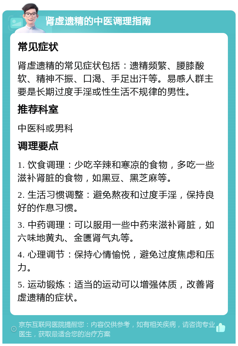 肾虚遗精的中医调理指南 常见症状 肾虚遗精的常见症状包括：遗精频繁、腰膝酸软、精神不振、口渴、手足出汗等。易感人群主要是长期过度手淫或性生活不规律的男性。 推荐科室 中医科或男科 调理要点 1. 饮食调理：少吃辛辣和寒凉的食物，多吃一些滋补肾脏的食物，如黑豆、黑芝麻等。 2. 生活习惯调整：避免熬夜和过度手淫，保持良好的作息习惯。 3. 中药调理：可以服用一些中药来滋补肾脏，如六味地黄丸、金匮肾气丸等。 4. 心理调节：保持心情愉悦，避免过度焦虑和压力。 5. 运动锻炼：适当的运动可以增强体质，改善肾虚遗精的症状。