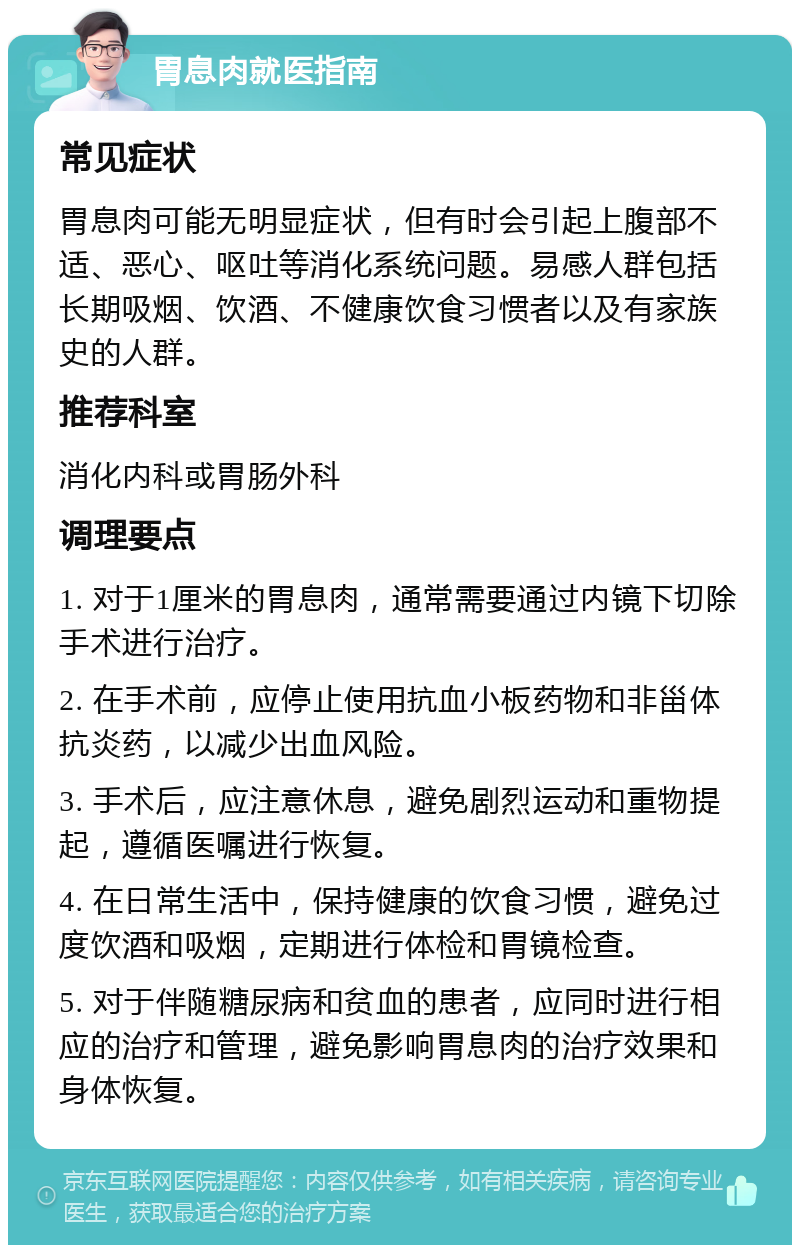 胃息肉就医指南 常见症状 胃息肉可能无明显症状，但有时会引起上腹部不适、恶心、呕吐等消化系统问题。易感人群包括长期吸烟、饮酒、不健康饮食习惯者以及有家族史的人群。 推荐科室 消化内科或胃肠外科 调理要点 1. 对于1厘米的胃息肉，通常需要通过内镜下切除手术进行治疗。 2. 在手术前，应停止使用抗血小板药物和非甾体抗炎药，以减少出血风险。 3. 手术后，应注意休息，避免剧烈运动和重物提起，遵循医嘱进行恢复。 4. 在日常生活中，保持健康的饮食习惯，避免过度饮酒和吸烟，定期进行体检和胃镜检查。 5. 对于伴随糖尿病和贫血的患者，应同时进行相应的治疗和管理，避免影响胃息肉的治疗效果和身体恢复。