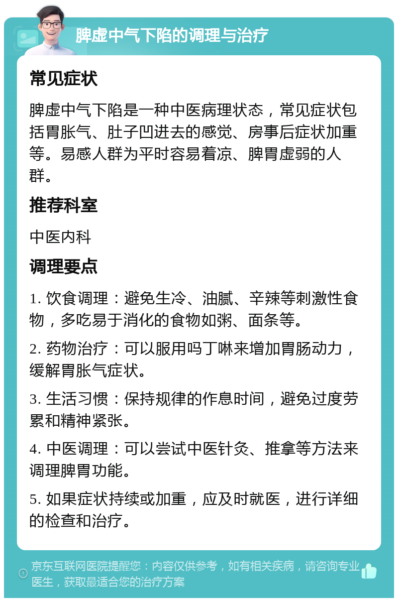 脾虚中气下陷的调理与治疗 常见症状 脾虚中气下陷是一种中医病理状态，常见症状包括胃胀气、肚子凹进去的感觉、房事后症状加重等。易感人群为平时容易着凉、脾胃虚弱的人群。 推荐科室 中医内科 调理要点 1. 饮食调理：避免生冷、油腻、辛辣等刺激性食物，多吃易于消化的食物如粥、面条等。 2. 药物治疗：可以服用吗丁啉来增加胃肠动力，缓解胃胀气症状。 3. 生活习惯：保持规律的作息时间，避免过度劳累和精神紧张。 4. 中医调理：可以尝试中医针灸、推拿等方法来调理脾胃功能。 5. 如果症状持续或加重，应及时就医，进行详细的检查和治疗。