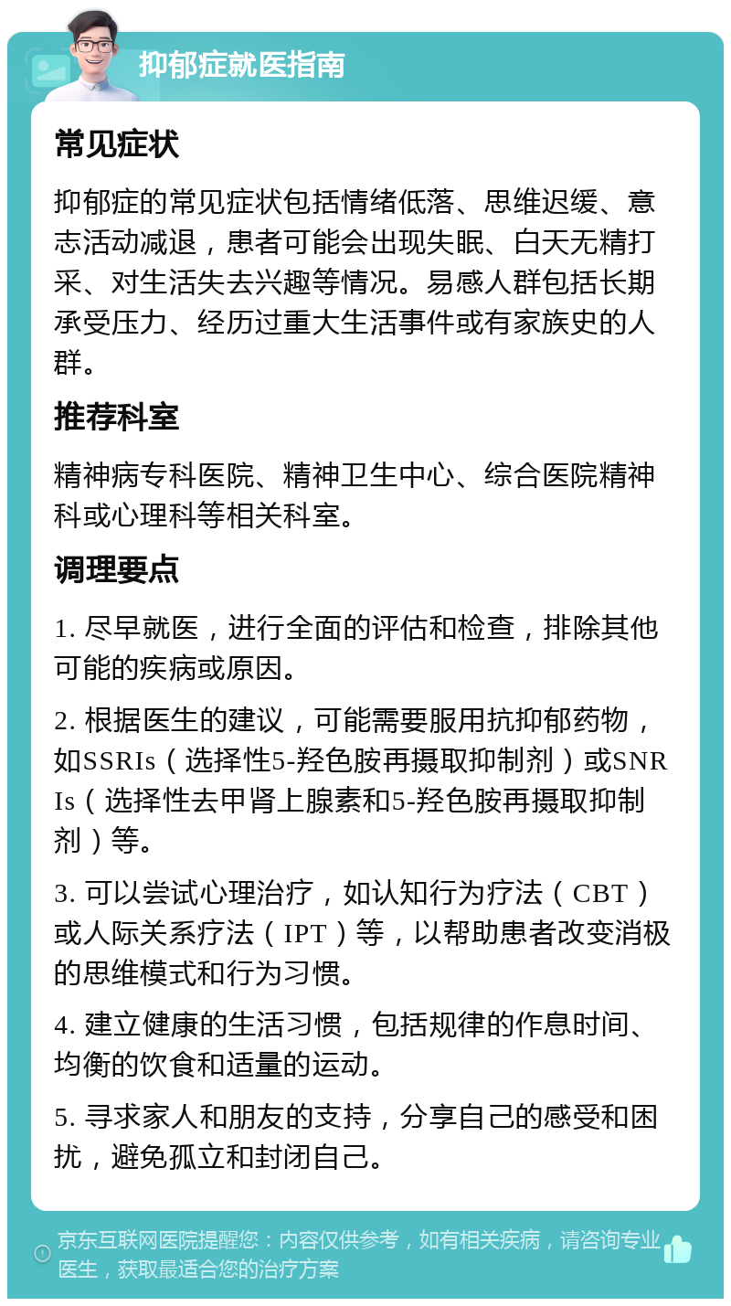 抑郁症就医指南 常见症状 抑郁症的常见症状包括情绪低落、思维迟缓、意志活动减退，患者可能会出现失眠、白天无精打采、对生活失去兴趣等情况。易感人群包括长期承受压力、经历过重大生活事件或有家族史的人群。 推荐科室 精神病专科医院、精神卫生中心、综合医院精神科或心理科等相关科室。 调理要点 1. 尽早就医，进行全面的评估和检查，排除其他可能的疾病或原因。 2. 根据医生的建议，可能需要服用抗抑郁药物，如SSRIs（选择性5-羟色胺再摄取抑制剂）或SNRIs（选择性去甲肾上腺素和5-羟色胺再摄取抑制剂）等。 3. 可以尝试心理治疗，如认知行为疗法（CBT）或人际关系疗法（IPT）等，以帮助患者改变消极的思维模式和行为习惯。 4. 建立健康的生活习惯，包括规律的作息时间、均衡的饮食和适量的运动。 5. 寻求家人和朋友的支持，分享自己的感受和困扰，避免孤立和封闭自己。