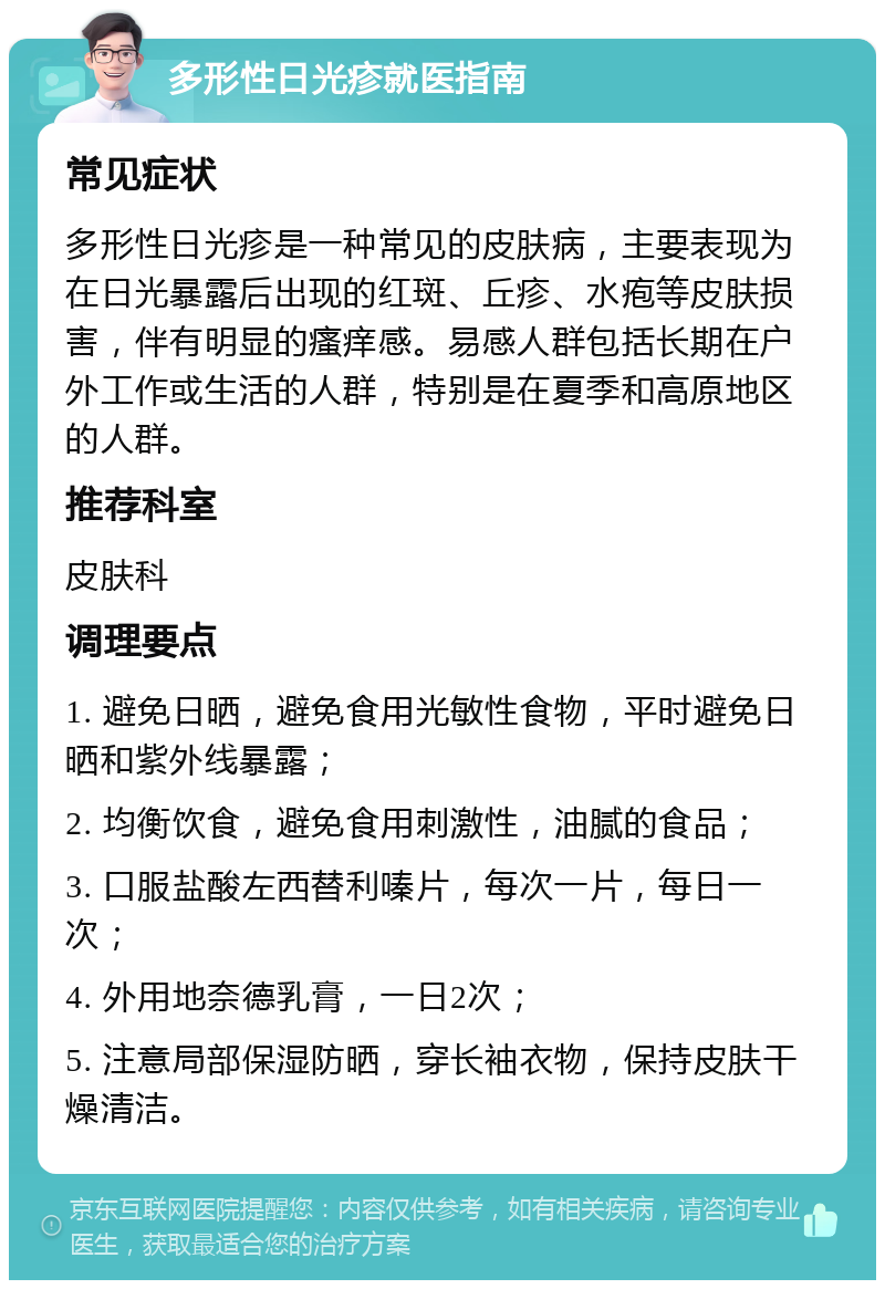 多形性日光疹就医指南 常见症状 多形性日光疹是一种常见的皮肤病，主要表现为在日光暴露后出现的红斑、丘疹、水疱等皮肤损害，伴有明显的瘙痒感。易感人群包括长期在户外工作或生活的人群，特别是在夏季和高原地区的人群。 推荐科室 皮肤科 调理要点 1. 避免日晒，避免食用光敏性食物，平时避免日晒和紫外线暴露； 2. 均衡饮食，避免食用刺激性，油腻的食品； 3. 口服盐酸左西替利嗪片，每次一片，每日一次； 4. 外用地奈德乳膏，一日2次； 5. 注意局部保湿防晒，穿长袖衣物，保持皮肤干燥清洁。