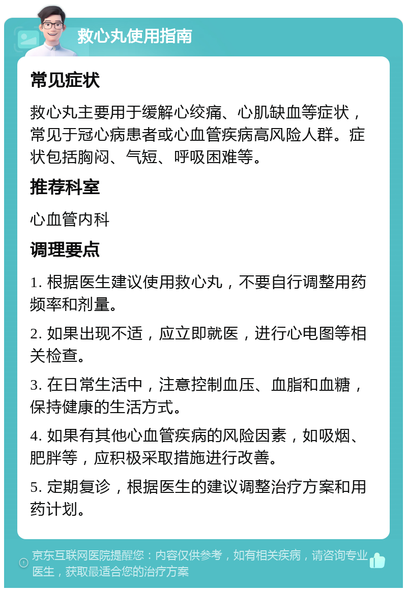 救心丸使用指南 常见症状 救心丸主要用于缓解心绞痛、心肌缺血等症状，常见于冠心病患者或心血管疾病高风险人群。症状包括胸闷、气短、呼吸困难等。 推荐科室 心血管内科 调理要点 1. 根据医生建议使用救心丸，不要自行调整用药频率和剂量。 2. 如果出现不适，应立即就医，进行心电图等相关检查。 3. 在日常生活中，注意控制血压、血脂和血糖，保持健康的生活方式。 4. 如果有其他心血管疾病的风险因素，如吸烟、肥胖等，应积极采取措施进行改善。 5. 定期复诊，根据医生的建议调整治疗方案和用药计划。