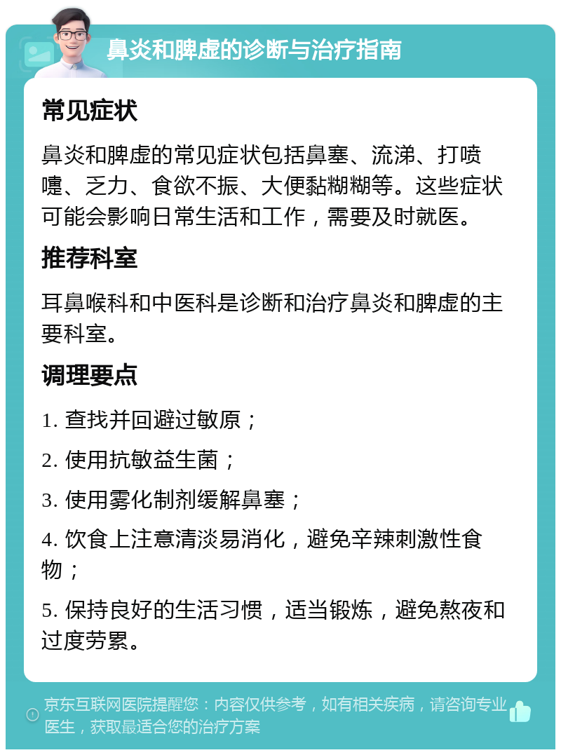 鼻炎和脾虚的诊断与治疗指南 常见症状 鼻炎和脾虚的常见症状包括鼻塞、流涕、打喷嚏、乏力、食欲不振、大便黏糊糊等。这些症状可能会影响日常生活和工作，需要及时就医。 推荐科室 耳鼻喉科和中医科是诊断和治疗鼻炎和脾虚的主要科室。 调理要点 1. 查找并回避过敏原； 2. 使用抗敏益生菌； 3. 使用雾化制剂缓解鼻塞； 4. 饮食上注意清淡易消化，避免辛辣刺激性食物； 5. 保持良好的生活习惯，适当锻炼，避免熬夜和过度劳累。