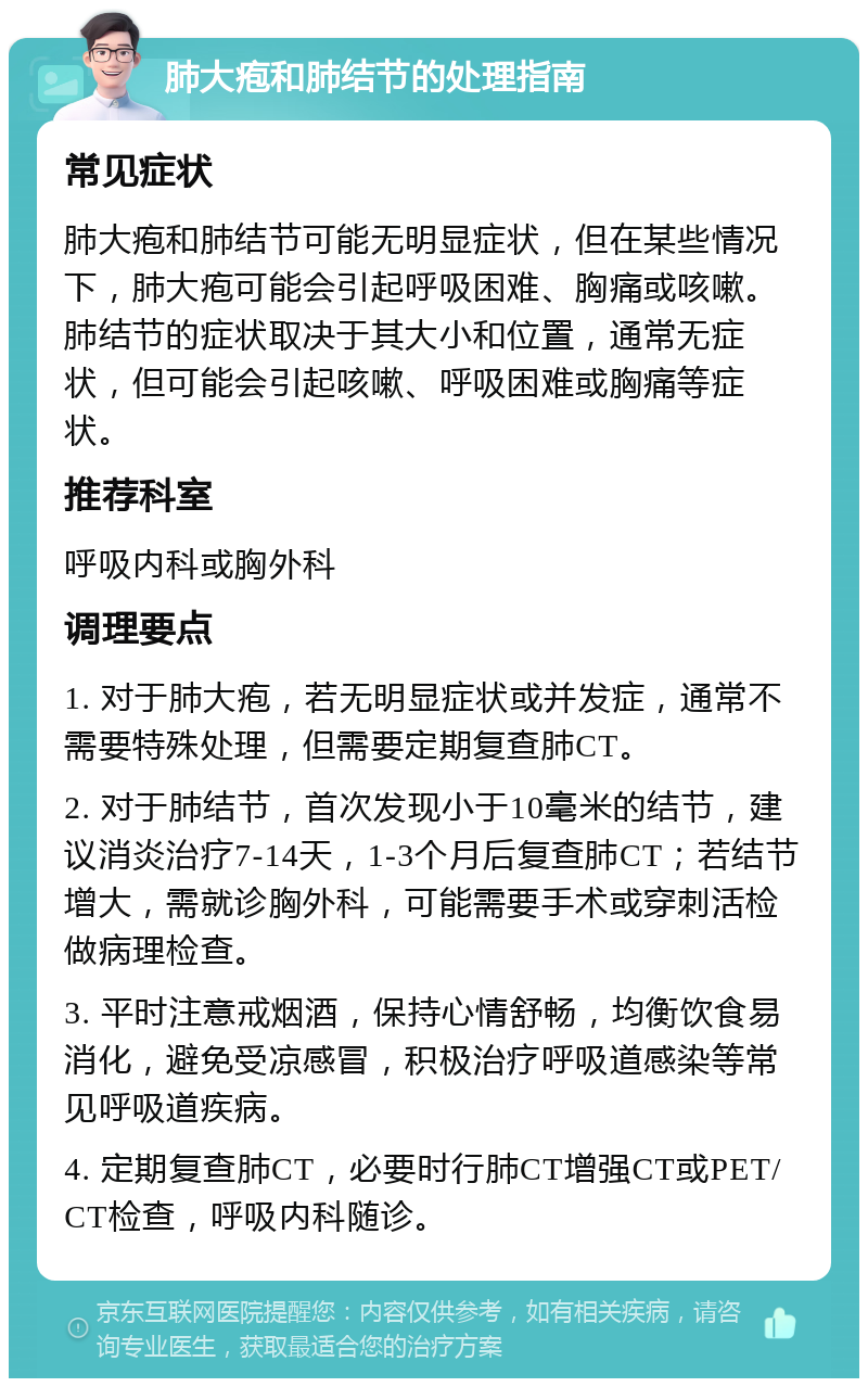 肺大疱和肺结节的处理指南 常见症状 肺大疱和肺结节可能无明显症状，但在某些情况下，肺大疱可能会引起呼吸困难、胸痛或咳嗽。肺结节的症状取决于其大小和位置，通常无症状，但可能会引起咳嗽、呼吸困难或胸痛等症状。 推荐科室 呼吸内科或胸外科 调理要点 1. 对于肺大疱，若无明显症状或并发症，通常不需要特殊处理，但需要定期复查肺CT。 2. 对于肺结节，首次发现小于10毫米的结节，建议消炎治疗7-14天，1-3个月后复查肺CT；若结节增大，需就诊胸外科，可能需要手术或穿刺活检做病理检查。 3. 平时注意戒烟酒，保持心情舒畅，均衡饮食易消化，避免受凉感冒，积极治疗呼吸道感染等常见呼吸道疾病。 4. 定期复查肺CT，必要时行肺CT增强CT或PET/CT检查，呼吸内科随诊。