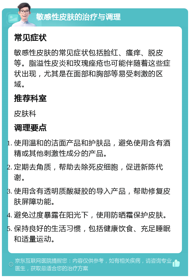 敏感性皮肤的治疗与调理 常见症状 敏感性皮肤的常见症状包括脸红、瘙痒、脱皮等。脂溢性皮炎和玫瑰痤疮也可能伴随着这些症状出现，尤其是在面部和胸部等易受刺激的区域。 推荐科室 皮肤科 调理要点 使用温和的洁面产品和护肤品，避免使用含有酒精或其他刺激性成分的产品。 定期去角质，帮助去除死皮细胞，促进新陈代谢。 使用含有透明质酸凝胶的导入产品，帮助修复皮肤屏障功能。 避免过度暴露在阳光下，使用防晒霜保护皮肤。 保持良好的生活习惯，包括健康饮食、充足睡眠和适量运动。