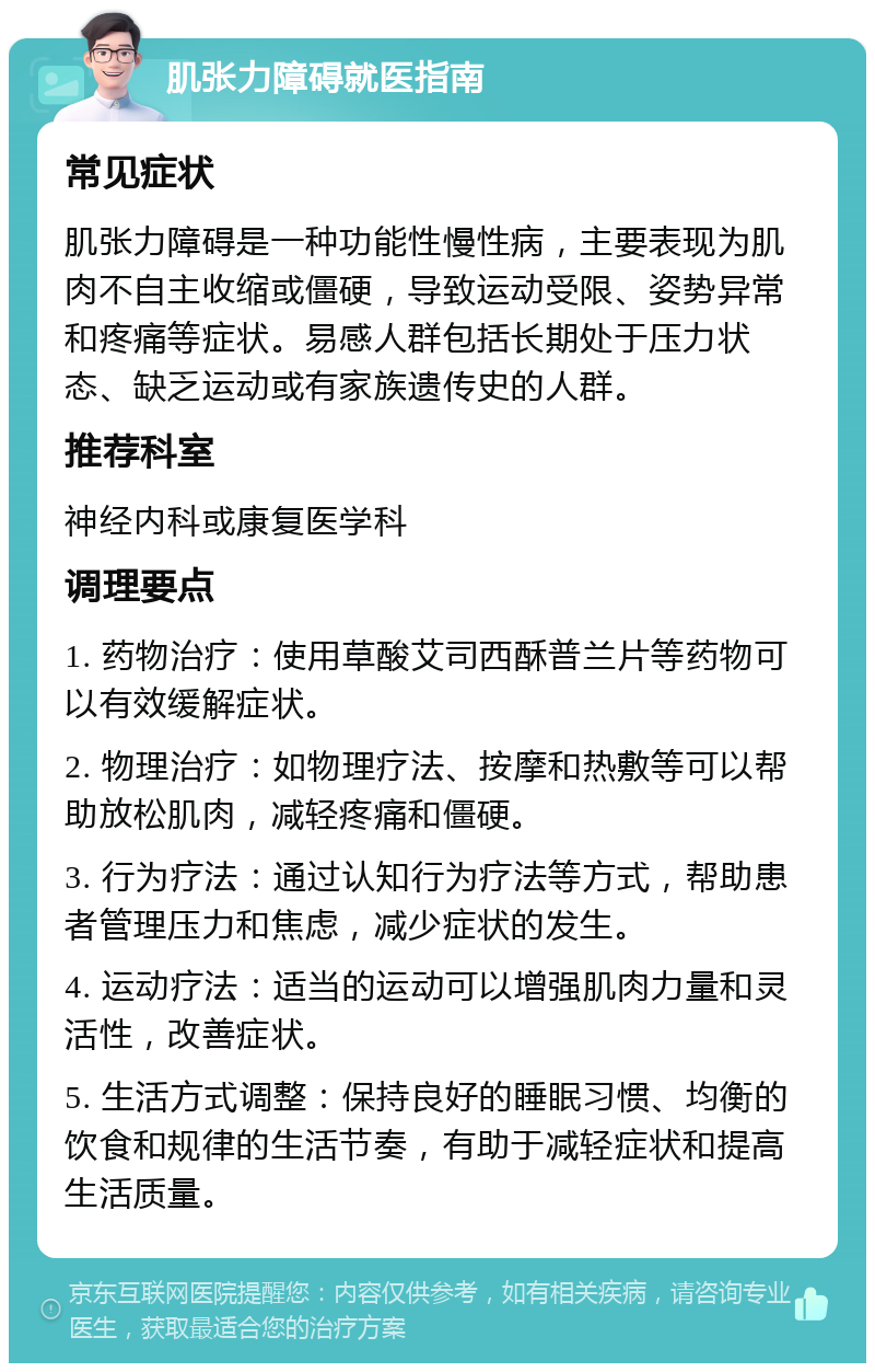 肌张力障碍就医指南 常见症状 肌张力障碍是一种功能性慢性病，主要表现为肌肉不自主收缩或僵硬，导致运动受限、姿势异常和疼痛等症状。易感人群包括长期处于压力状态、缺乏运动或有家族遗传史的人群。 推荐科室 神经内科或康复医学科 调理要点 1. 药物治疗：使用草酸艾司西酥普兰片等药物可以有效缓解症状。 2. 物理治疗：如物理疗法、按摩和热敷等可以帮助放松肌肉，减轻疼痛和僵硬。 3. 行为疗法：通过认知行为疗法等方式，帮助患者管理压力和焦虑，减少症状的发生。 4. 运动疗法：适当的运动可以增强肌肉力量和灵活性，改善症状。 5. 生活方式调整：保持良好的睡眠习惯、均衡的饮食和规律的生活节奏，有助于减轻症状和提高生活质量。