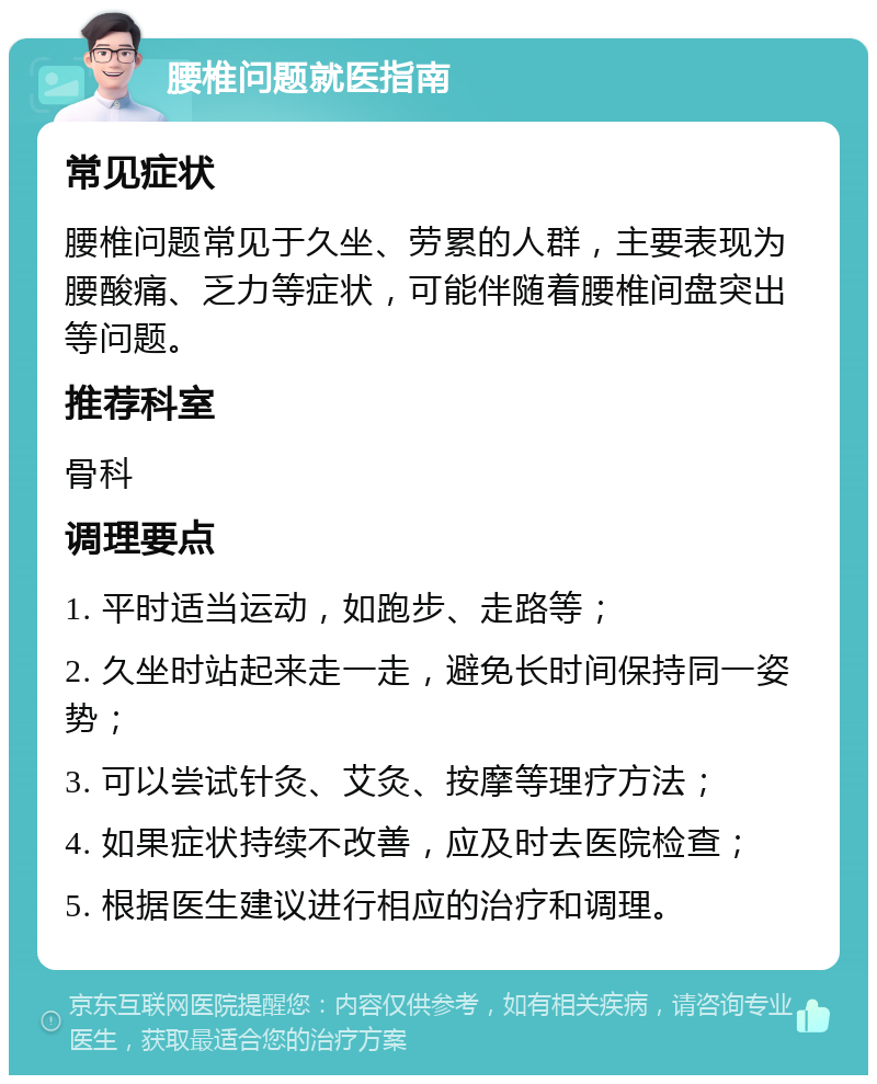 腰椎问题就医指南 常见症状 腰椎问题常见于久坐、劳累的人群，主要表现为腰酸痛、乏力等症状，可能伴随着腰椎间盘突出等问题。 推荐科室 骨科 调理要点 1. 平时适当运动，如跑步、走路等； 2. 久坐时站起来走一走，避免长时间保持同一姿势； 3. 可以尝试针灸、艾灸、按摩等理疗方法； 4. 如果症状持续不改善，应及时去医院检查； 5. 根据医生建议进行相应的治疗和调理。