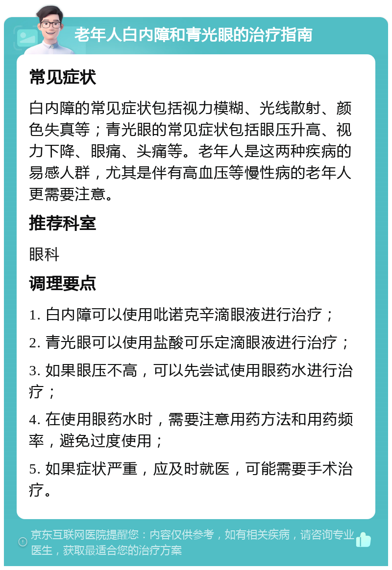 老年人白内障和青光眼的治疗指南 常见症状 白内障的常见症状包括视力模糊、光线散射、颜色失真等；青光眼的常见症状包括眼压升高、视力下降、眼痛、头痛等。老年人是这两种疾病的易感人群，尤其是伴有高血压等慢性病的老年人更需要注意。 推荐科室 眼科 调理要点 1. 白内障可以使用吡诺克辛滴眼液进行治疗； 2. 青光眼可以使用盐酸可乐定滴眼液进行治疗； 3. 如果眼压不高，可以先尝试使用眼药水进行治疗； 4. 在使用眼药水时，需要注意用药方法和用药频率，避免过度使用； 5. 如果症状严重，应及时就医，可能需要手术治疗。