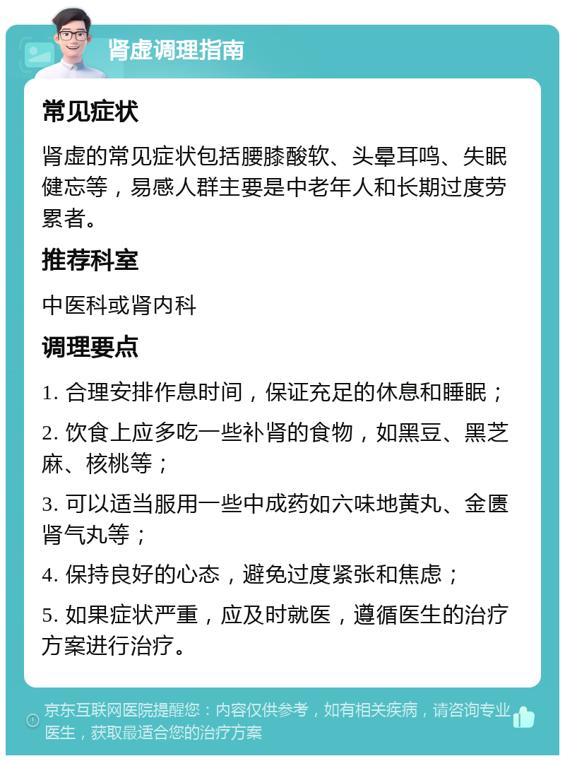 肾虚调理指南 常见症状 肾虚的常见症状包括腰膝酸软、头晕耳鸣、失眠健忘等，易感人群主要是中老年人和长期过度劳累者。 推荐科室 中医科或肾内科 调理要点 1. 合理安排作息时间，保证充足的休息和睡眠； 2. 饮食上应多吃一些补肾的食物，如黑豆、黑芝麻、核桃等； 3. 可以适当服用一些中成药如六味地黄丸、金匮肾气丸等； 4. 保持良好的心态，避免过度紧张和焦虑； 5. 如果症状严重，应及时就医，遵循医生的治疗方案进行治疗。