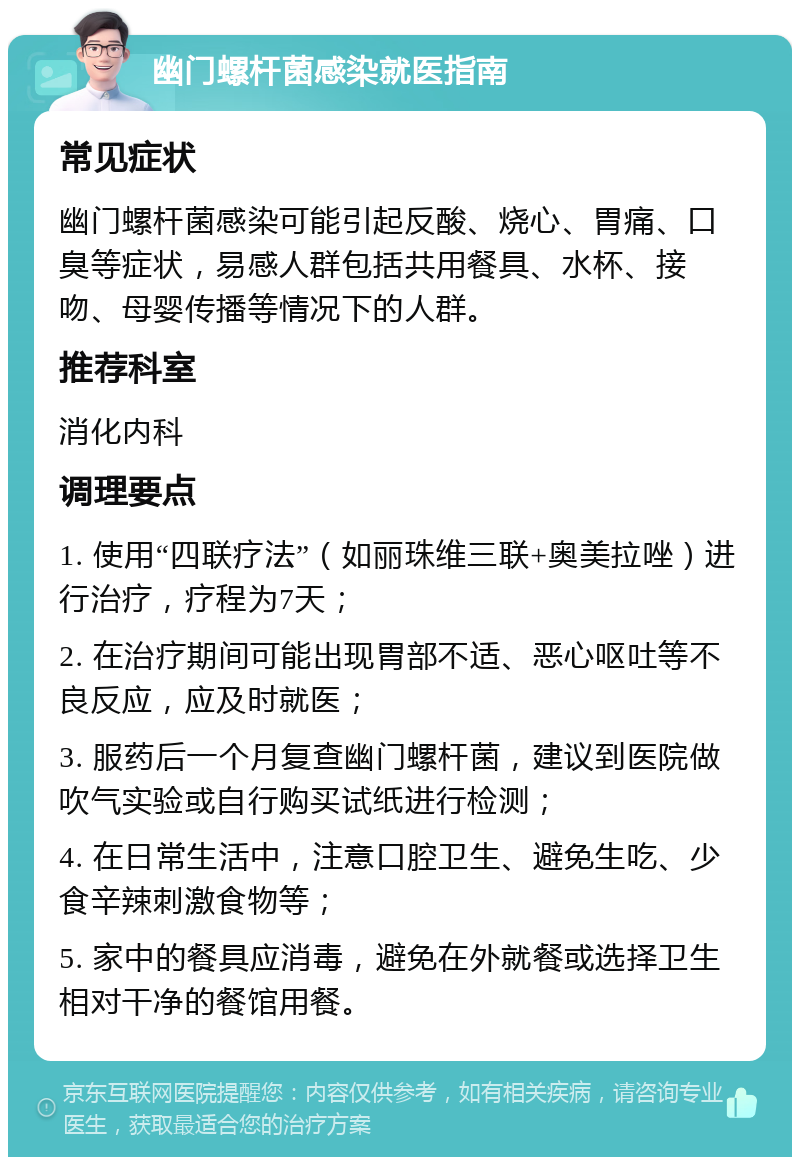 幽门螺杆菌感染就医指南 常见症状 幽门螺杆菌感染可能引起反酸、烧心、胃痛、口臭等症状，易感人群包括共用餐具、水杯、接吻、母婴传播等情况下的人群。 推荐科室 消化内科 调理要点 1. 使用“四联疗法”（如丽珠维三联+奥美拉唑）进行治疗，疗程为7天； 2. 在治疗期间可能出现胃部不适、恶心呕吐等不良反应，应及时就医； 3. 服药后一个月复查幽门螺杆菌，建议到医院做吹气实验或自行购买试纸进行检测； 4. 在日常生活中，注意口腔卫生、避免生吃、少食辛辣刺激食物等； 5. 家中的餐具应消毒，避免在外就餐或选择卫生相对干净的餐馆用餐。