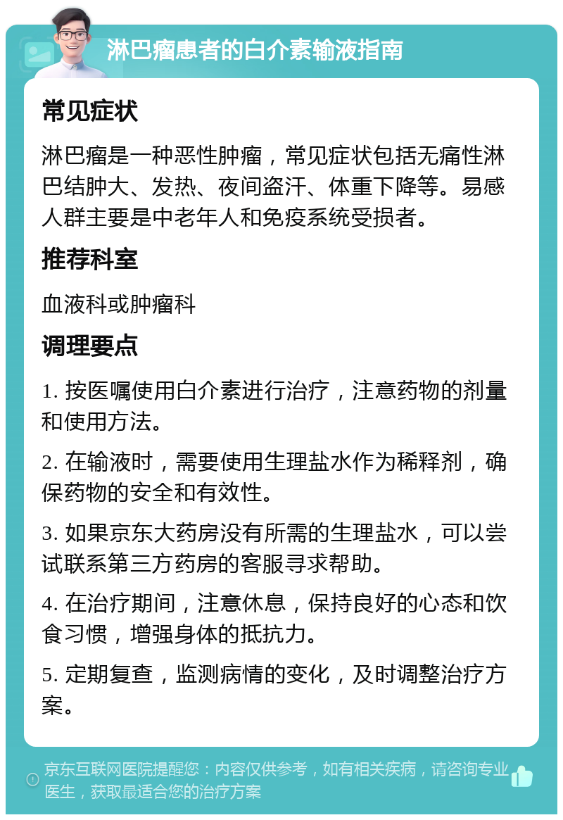 淋巴瘤患者的白介素输液指南 常见症状 淋巴瘤是一种恶性肿瘤，常见症状包括无痛性淋巴结肿大、发热、夜间盗汗、体重下降等。易感人群主要是中老年人和免疫系统受损者。 推荐科室 血液科或肿瘤科 调理要点 1. 按医嘱使用白介素进行治疗，注意药物的剂量和使用方法。 2. 在输液时，需要使用生理盐水作为稀释剂，确保药物的安全和有效性。 3. 如果京东大药房没有所需的生理盐水，可以尝试联系第三方药房的客服寻求帮助。 4. 在治疗期间，注意休息，保持良好的心态和饮食习惯，增强身体的抵抗力。 5. 定期复查，监测病情的变化，及时调整治疗方案。