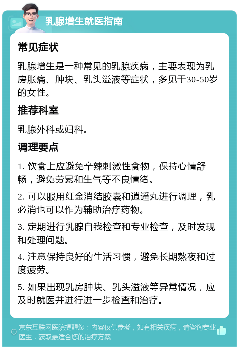 乳腺增生就医指南 常见症状 乳腺增生是一种常见的乳腺疾病，主要表现为乳房胀痛、肿块、乳头溢液等症状，多见于30-50岁的女性。 推荐科室 乳腺外科或妇科。 调理要点 1. 饮食上应避免辛辣刺激性食物，保持心情舒畅，避免劳累和生气等不良情绪。 2. 可以服用红金消结胶囊和逍遥丸进行调理，乳必消也可以作为辅助治疗药物。 3. 定期进行乳腺自我检查和专业检查，及时发现和处理问题。 4. 注意保持良好的生活习惯，避免长期熬夜和过度疲劳。 5. 如果出现乳房肿块、乳头溢液等异常情况，应及时就医并进行进一步检查和治疗。