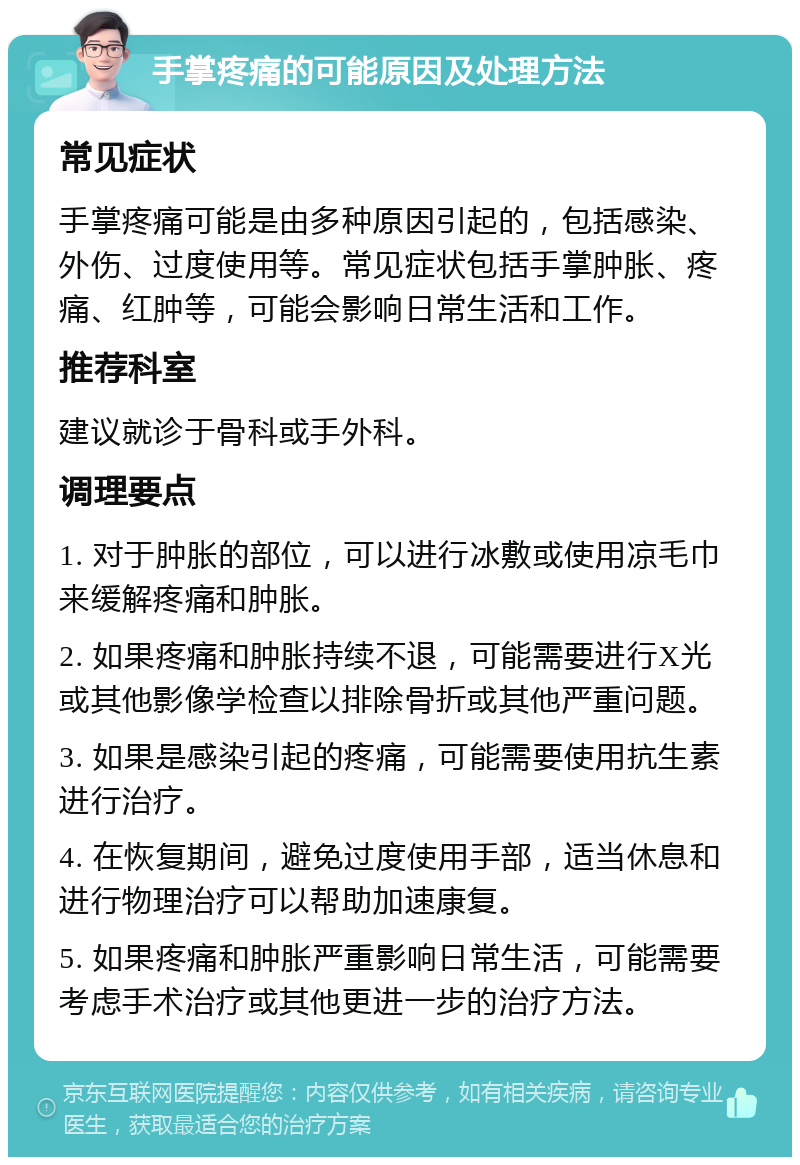 手掌疼痛的可能原因及处理方法 常见症状 手掌疼痛可能是由多种原因引起的，包括感染、外伤、过度使用等。常见症状包括手掌肿胀、疼痛、红肿等，可能会影响日常生活和工作。 推荐科室 建议就诊于骨科或手外科。 调理要点 1. 对于肿胀的部位，可以进行冰敷或使用凉毛巾来缓解疼痛和肿胀。 2. 如果疼痛和肿胀持续不退，可能需要进行X光或其他影像学检查以排除骨折或其他严重问题。 3. 如果是感染引起的疼痛，可能需要使用抗生素进行治疗。 4. 在恢复期间，避免过度使用手部，适当休息和进行物理治疗可以帮助加速康复。 5. 如果疼痛和肿胀严重影响日常生活，可能需要考虑手术治疗或其他更进一步的治疗方法。