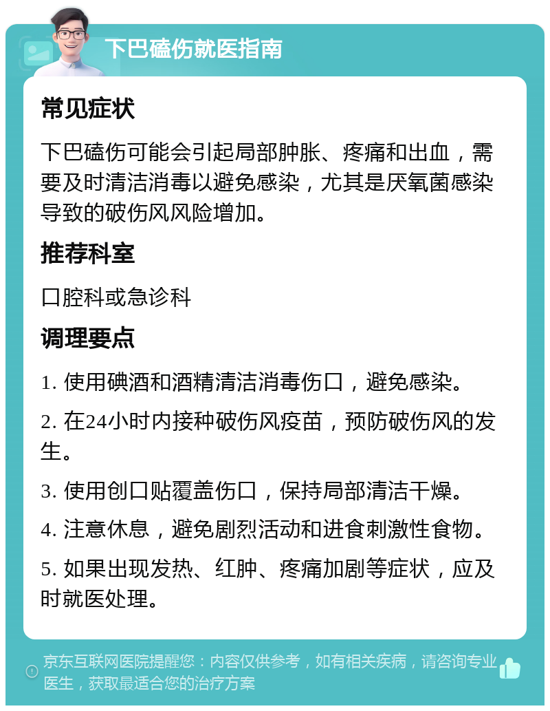 下巴磕伤就医指南 常见症状 下巴磕伤可能会引起局部肿胀、疼痛和出血，需要及时清洁消毒以避免感染，尤其是厌氧菌感染导致的破伤风风险增加。 推荐科室 口腔科或急诊科 调理要点 1. 使用碘酒和酒精清洁消毒伤口，避免感染。 2. 在24小时内接种破伤风疫苗，预防破伤风的发生。 3. 使用创口贴覆盖伤口，保持局部清洁干燥。 4. 注意休息，避免剧烈活动和进食刺激性食物。 5. 如果出现发热、红肿、疼痛加剧等症状，应及时就医处理。