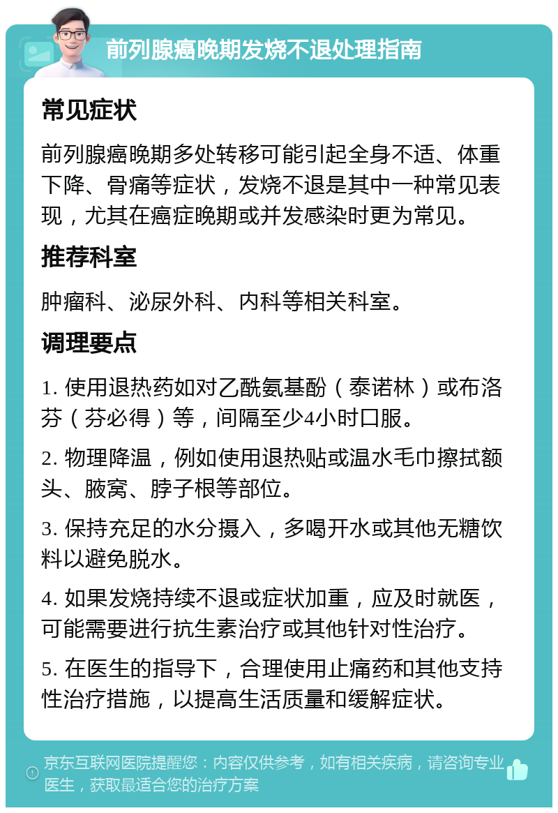 前列腺癌晚期发烧不退处理指南 常见症状 前列腺癌晚期多处转移可能引起全身不适、体重下降、骨痛等症状，发烧不退是其中一种常见表现，尤其在癌症晚期或并发感染时更为常见。 推荐科室 肿瘤科、泌尿外科、内科等相关科室。 调理要点 1. 使用退热药如对乙酰氨基酚（泰诺林）或布洛芬（芬必得）等，间隔至少4小时口服。 2. 物理降温，例如使用退热贴或温水毛巾擦拭额头、腋窝、脖子根等部位。 3. 保持充足的水分摄入，多喝开水或其他无糖饮料以避免脱水。 4. 如果发烧持续不退或症状加重，应及时就医，可能需要进行抗生素治疗或其他针对性治疗。 5. 在医生的指导下，合理使用止痛药和其他支持性治疗措施，以提高生活质量和缓解症状。