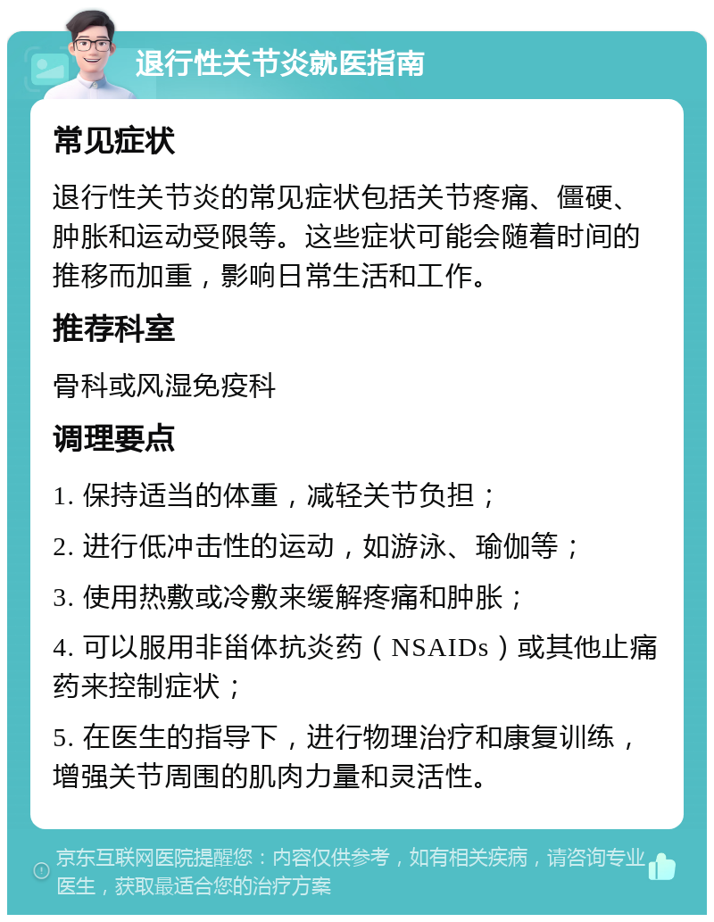 退行性关节炎就医指南 常见症状 退行性关节炎的常见症状包括关节疼痛、僵硬、肿胀和运动受限等。这些症状可能会随着时间的推移而加重，影响日常生活和工作。 推荐科室 骨科或风湿免疫科 调理要点 1. 保持适当的体重，减轻关节负担； 2. 进行低冲击性的运动，如游泳、瑜伽等； 3. 使用热敷或冷敷来缓解疼痛和肿胀； 4. 可以服用非甾体抗炎药（NSAIDs）或其他止痛药来控制症状； 5. 在医生的指导下，进行物理治疗和康复训练，增强关节周围的肌肉力量和灵活性。