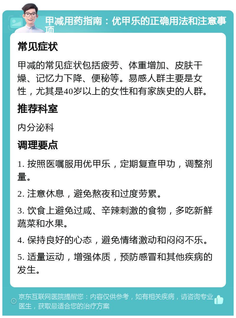 甲减用药指南：优甲乐的正确用法和注意事项 常见症状 甲减的常见症状包括疲劳、体重增加、皮肤干燥、记忆力下降、便秘等。易感人群主要是女性，尤其是40岁以上的女性和有家族史的人群。 推荐科室 内分泌科 调理要点 1. 按照医嘱服用优甲乐，定期复查甲功，调整剂量。 2. 注意休息，避免熬夜和过度劳累。 3. 饮食上避免过咸、辛辣刺激的食物，多吃新鲜蔬菜和水果。 4. 保持良好的心态，避免情绪激动和闷闷不乐。 5. 适量运动，增强体质，预防感冒和其他疾病的发生。