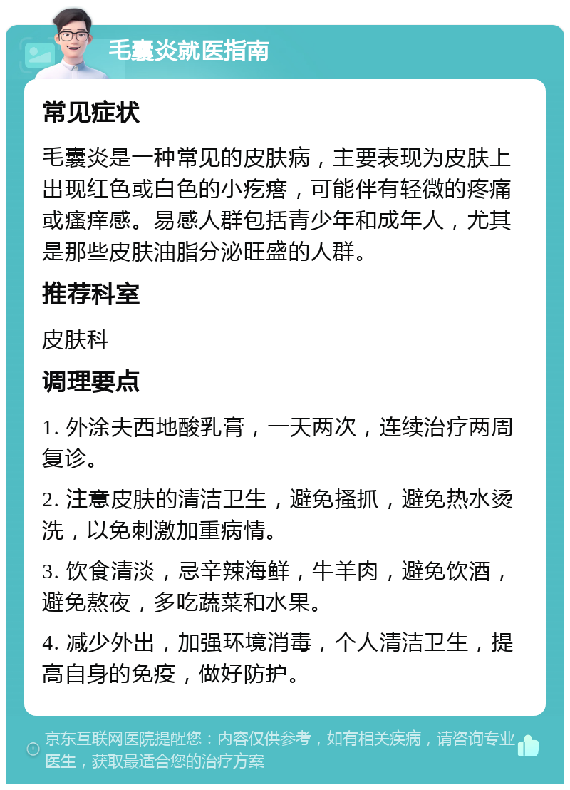 毛囊炎就医指南 常见症状 毛囊炎是一种常见的皮肤病，主要表现为皮肤上出现红色或白色的小疙瘩，可能伴有轻微的疼痛或瘙痒感。易感人群包括青少年和成年人，尤其是那些皮肤油脂分泌旺盛的人群。 推荐科室 皮肤科 调理要点 1. 外涂夫西地酸乳膏，一天两次，连续治疗两周复诊。 2. 注意皮肤的清洁卫生，避免搔抓，避免热水烫洗，以免刺激加重病情。 3. 饮食清淡，忌辛辣海鲜，牛羊肉，避免饮酒，避免熬夜，多吃蔬菜和水果。 4. 减少外出，加强环境消毒，个人清洁卫生，提高自身的免疫，做好防护。