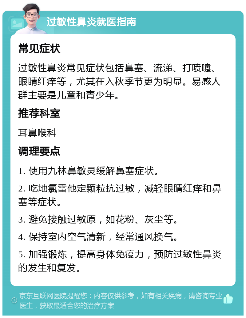 过敏性鼻炎就医指南 常见症状 过敏性鼻炎常见症状包括鼻塞、流涕、打喷嚏、眼睛红痒等，尤其在入秋季节更为明显。易感人群主要是儿童和青少年。 推荐科室 耳鼻喉科 调理要点 1. 使用九林鼻敏灵缓解鼻塞症状。 2. 吃地氯雷他定颗粒抗过敏，减轻眼睛红痒和鼻塞等症状。 3. 避免接触过敏原，如花粉、灰尘等。 4. 保持室内空气清新，经常通风换气。 5. 加强锻炼，提高身体免疫力，预防过敏性鼻炎的发生和复发。