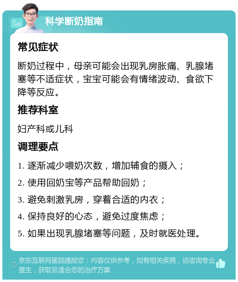 科学断奶指南 常见症状 断奶过程中，母亲可能会出现乳房胀痛、乳腺堵塞等不适症状，宝宝可能会有情绪波动、食欲下降等反应。 推荐科室 妇产科或儿科 调理要点 1. 逐渐减少喂奶次数，增加辅食的摄入； 2. 使用回奶宝等产品帮助回奶； 3. 避免刺激乳房，穿着合适的内衣； 4. 保持良好的心态，避免过度焦虑； 5. 如果出现乳腺堵塞等问题，及时就医处理。