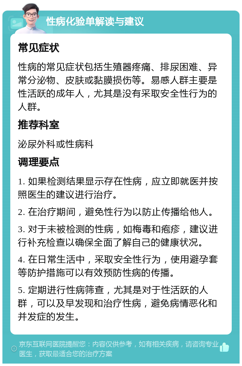 性病化验单解读与建议 常见症状 性病的常见症状包括生殖器疼痛、排尿困难、异常分泌物、皮肤或黏膜损伤等。易感人群主要是性活跃的成年人，尤其是没有采取安全性行为的人群。 推荐科室 泌尿外科或性病科 调理要点 1. 如果检测结果显示存在性病，应立即就医并按照医生的建议进行治疗。 2. 在治疗期间，避免性行为以防止传播给他人。 3. 对于未被检测的性病，如梅毒和疱疹，建议进行补充检查以确保全面了解自己的健康状况。 4. 在日常生活中，采取安全性行为，使用避孕套等防护措施可以有效预防性病的传播。 5. 定期进行性病筛查，尤其是对于性活跃的人群，可以及早发现和治疗性病，避免病情恶化和并发症的发生。