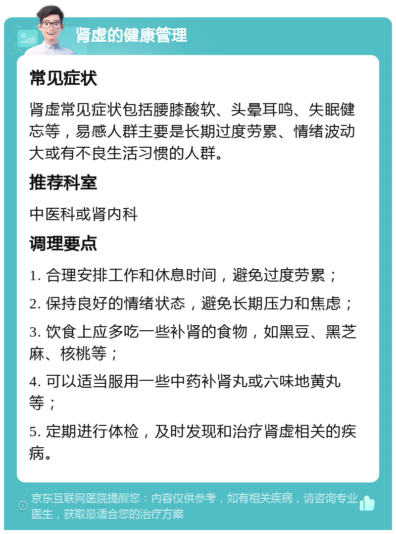 肾虚的健康管理 常见症状 肾虚常见症状包括腰膝酸软、头晕耳鸣、失眠健忘等，易感人群主要是长期过度劳累、情绪波动大或有不良生活习惯的人群。 推荐科室 中医科或肾内科 调理要点 1. 合理安排工作和休息时间，避免过度劳累； 2. 保持良好的情绪状态，避免长期压力和焦虑； 3. 饮食上应多吃一些补肾的食物，如黑豆、黑芝麻、核桃等； 4. 可以适当服用一些中药补肾丸或六味地黄丸等； 5. 定期进行体检，及时发现和治疗肾虚相关的疾病。