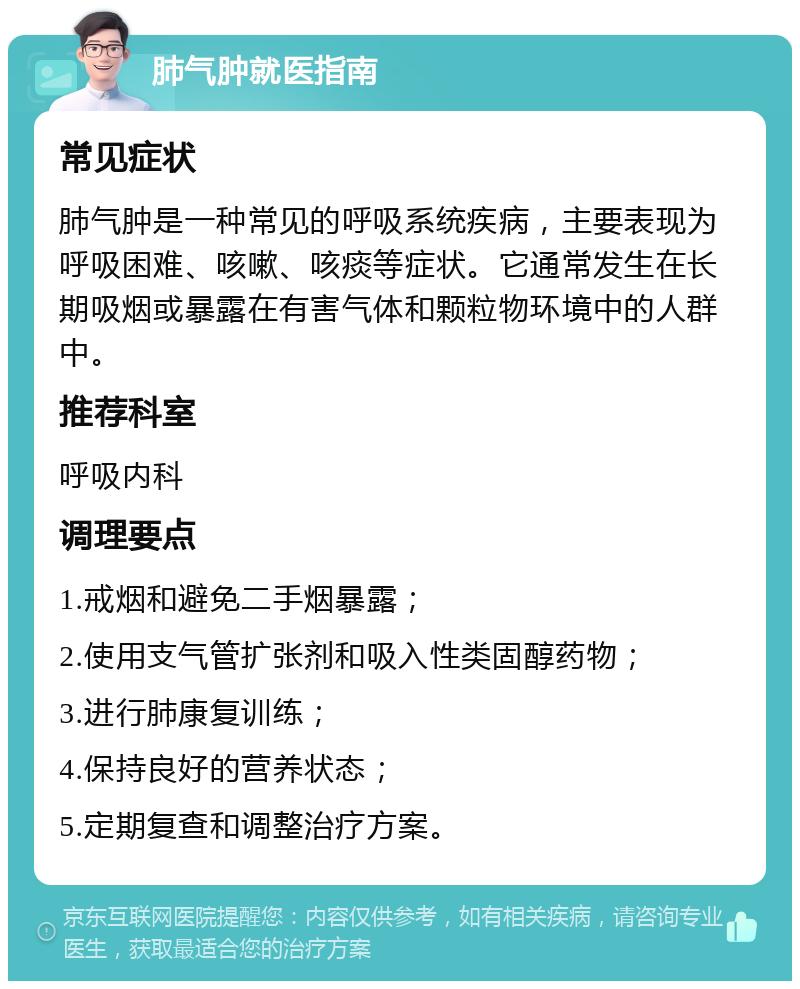 肺气肿就医指南 常见症状 肺气肿是一种常见的呼吸系统疾病，主要表现为呼吸困难、咳嗽、咳痰等症状。它通常发生在长期吸烟或暴露在有害气体和颗粒物环境中的人群中。 推荐科室 呼吸内科 调理要点 1.戒烟和避免二手烟暴露； 2.使用支气管扩张剂和吸入性类固醇药物； 3.进行肺康复训练； 4.保持良好的营养状态； 5.定期复查和调整治疗方案。