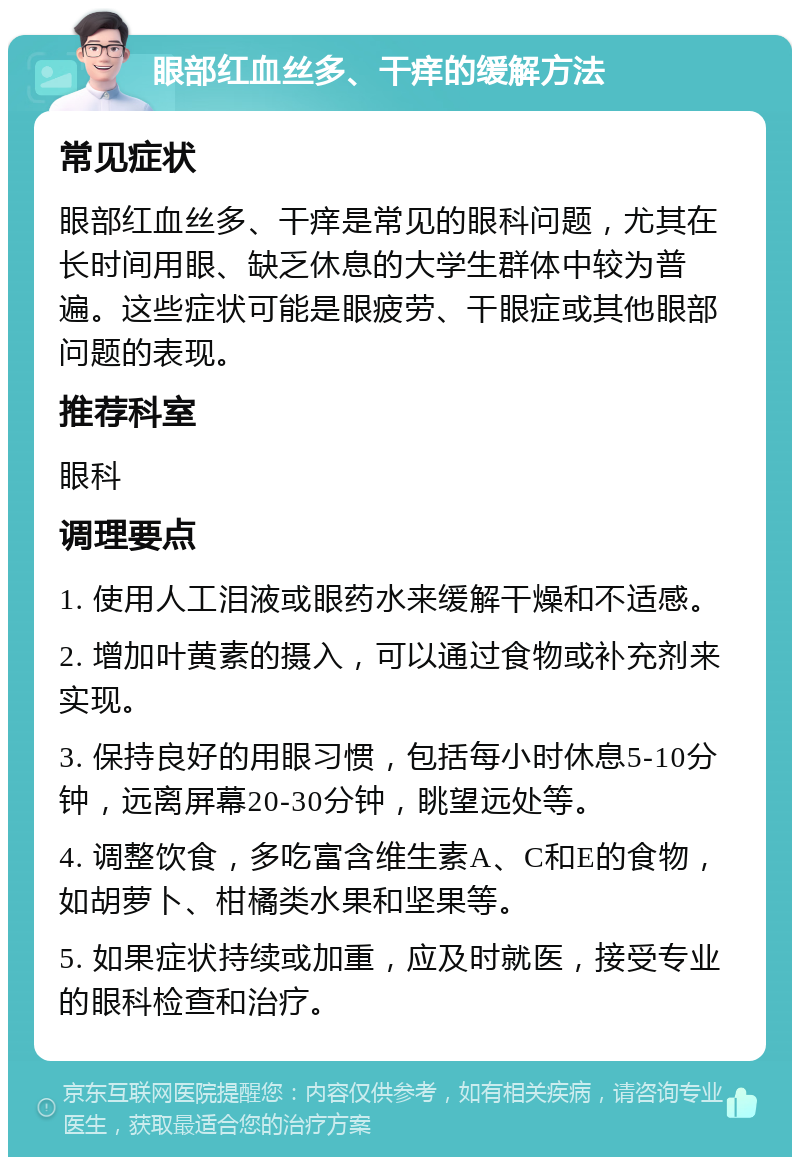 眼部红血丝多、干痒的缓解方法 常见症状 眼部红血丝多、干痒是常见的眼科问题，尤其在长时间用眼、缺乏休息的大学生群体中较为普遍。这些症状可能是眼疲劳、干眼症或其他眼部问题的表现。 推荐科室 眼科 调理要点 1. 使用人工泪液或眼药水来缓解干燥和不适感。 2. 增加叶黄素的摄入，可以通过食物或补充剂来实现。 3. 保持良好的用眼习惯，包括每小时休息5-10分钟，远离屏幕20-30分钟，眺望远处等。 4. 调整饮食，多吃富含维生素A、C和E的食物，如胡萝卜、柑橘类水果和坚果等。 5. 如果症状持续或加重，应及时就医，接受专业的眼科检查和治疗。