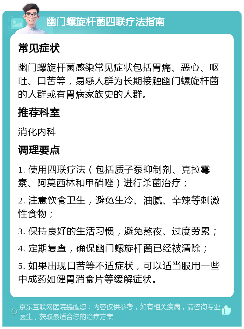 幽门螺旋杆菌四联疗法指南 常见症状 幽门螺旋杆菌感染常见症状包括胃痛、恶心、呕吐、口苦等，易感人群为长期接触幽门螺旋杆菌的人群或有胃病家族史的人群。 推荐科室 消化内科 调理要点 1. 使用四联疗法（包括质子泵抑制剂、克拉霉素、阿莫西林和甲硝唑）进行杀菌治疗； 2. 注意饮食卫生，避免生冷、油腻、辛辣等刺激性食物； 3. 保持良好的生活习惯，避免熬夜、过度劳累； 4. 定期复查，确保幽门螺旋杆菌已经被清除； 5. 如果出现口苦等不适症状，可以适当服用一些中成药如健胃消食片等缓解症状。