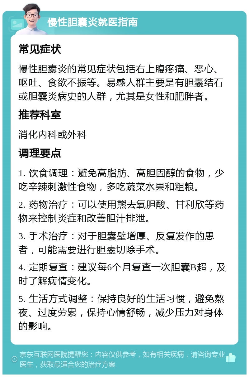 慢性胆囊炎就医指南 常见症状 慢性胆囊炎的常见症状包括右上腹疼痛、恶心、呕吐、食欲不振等。易感人群主要是有胆囊结石或胆囊炎病史的人群，尤其是女性和肥胖者。 推荐科室 消化内科或外科 调理要点 1. 饮食调理：避免高脂肪、高胆固醇的食物，少吃辛辣刺激性食物，多吃蔬菜水果和粗粮。 2. 药物治疗：可以使用熊去氧胆酸、甘利欣等药物来控制炎症和改善胆汁排泄。 3. 手术治疗：对于胆囊壁增厚、反复发作的患者，可能需要进行胆囊切除手术。 4. 定期复查：建议每6个月复查一次胆囊B超，及时了解病情变化。 5. 生活方式调整：保持良好的生活习惯，避免熬夜、过度劳累，保持心情舒畅，减少压力对身体的影响。