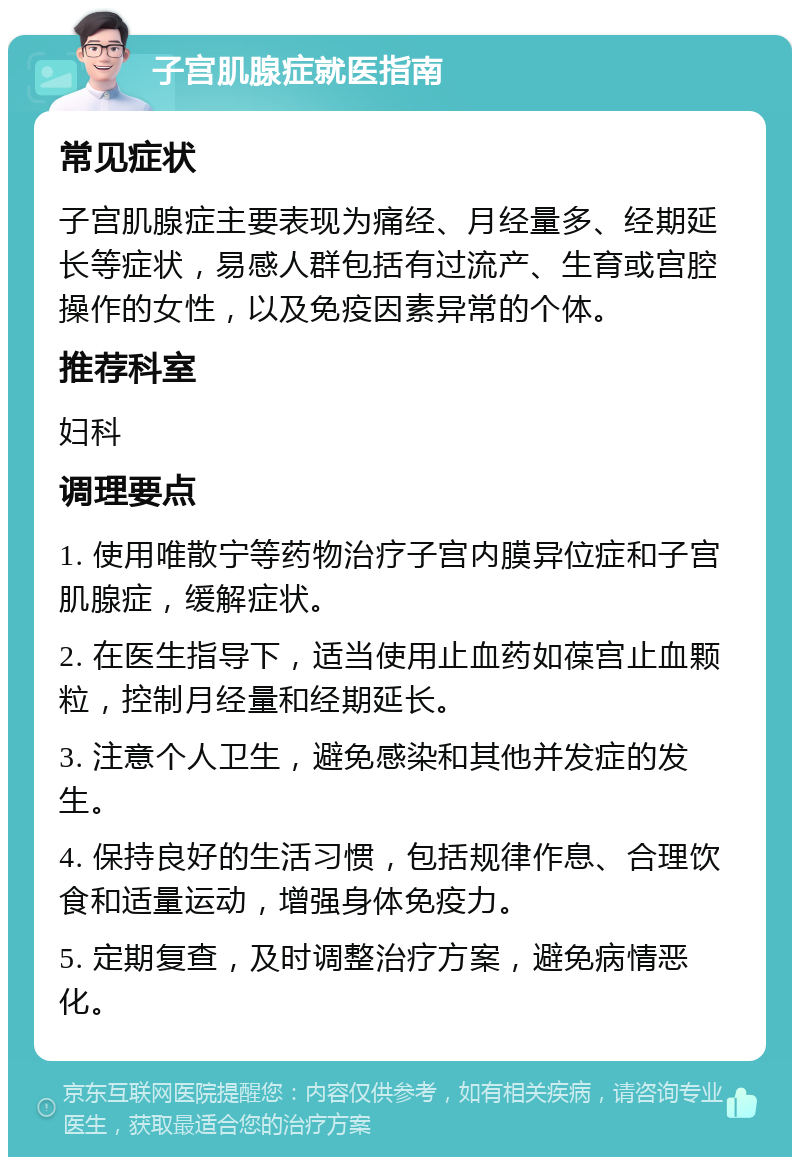 子宫肌腺症就医指南 常见症状 子宫肌腺症主要表现为痛经、月经量多、经期延长等症状，易感人群包括有过流产、生育或宫腔操作的女性，以及免疫因素异常的个体。 推荐科室 妇科 调理要点 1. 使用唯散宁等药物治疗子宫内膜异位症和子宫肌腺症，缓解症状。 2. 在医生指导下，适当使用止血药如葆宫止血颗粒，控制月经量和经期延长。 3. 注意个人卫生，避免感染和其他并发症的发生。 4. 保持良好的生活习惯，包括规律作息、合理饮食和适量运动，增强身体免疫力。 5. 定期复查，及时调整治疗方案，避免病情恶化。