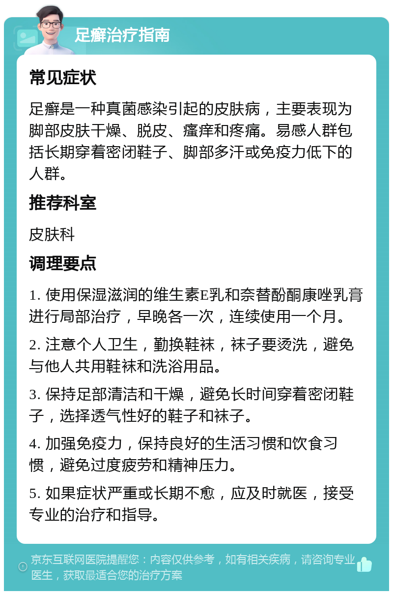 足癣治疗指南 常见症状 足癣是一种真菌感染引起的皮肤病，主要表现为脚部皮肤干燥、脱皮、瘙痒和疼痛。易感人群包括长期穿着密闭鞋子、脚部多汗或免疫力低下的人群。 推荐科室 皮肤科 调理要点 1. 使用保湿滋润的维生素E乳和奈替酚酮康唑乳膏进行局部治疗，早晚各一次，连续使用一个月。 2. 注意个人卫生，勤换鞋袜，袜子要烫洗，避免与他人共用鞋袜和洗浴用品。 3. 保持足部清洁和干燥，避免长时间穿着密闭鞋子，选择透气性好的鞋子和袜子。 4. 加强免疫力，保持良好的生活习惯和饮食习惯，避免过度疲劳和精神压力。 5. 如果症状严重或长期不愈，应及时就医，接受专业的治疗和指导。