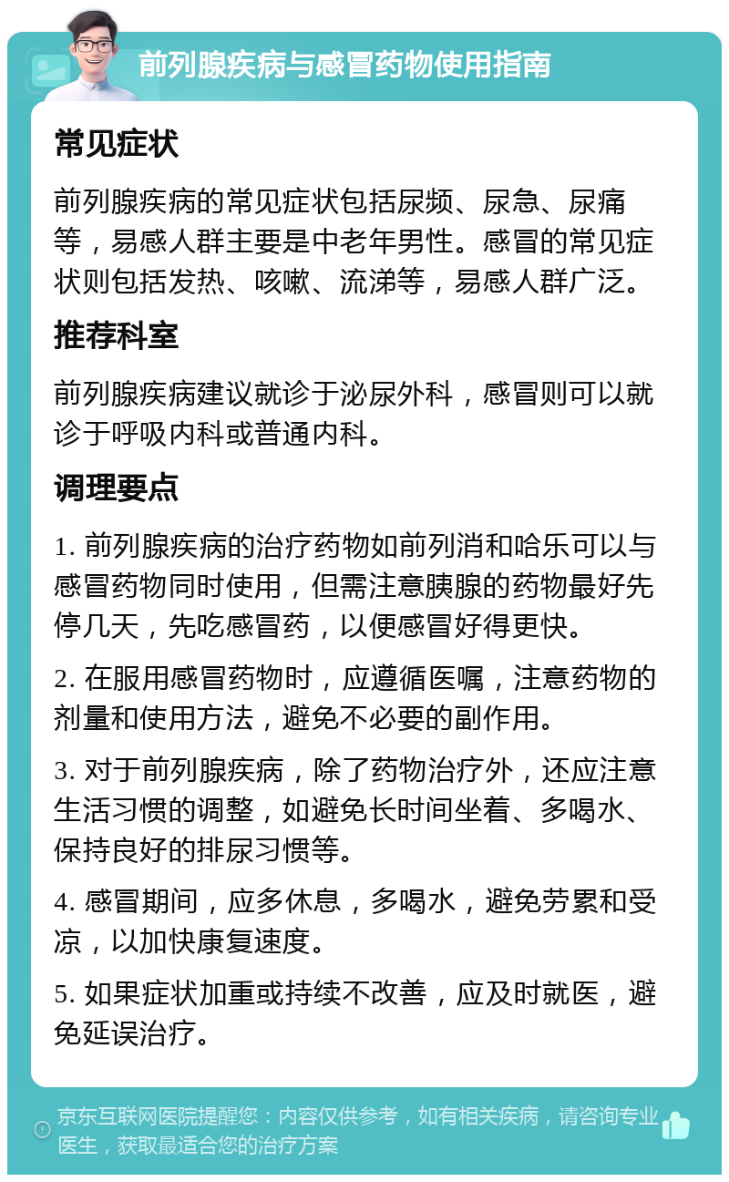 前列腺疾病与感冒药物使用指南 常见症状 前列腺疾病的常见症状包括尿频、尿急、尿痛等，易感人群主要是中老年男性。感冒的常见症状则包括发热、咳嗽、流涕等，易感人群广泛。 推荐科室 前列腺疾病建议就诊于泌尿外科，感冒则可以就诊于呼吸内科或普通内科。 调理要点 1. 前列腺疾病的治疗药物如前列消和哈乐可以与感冒药物同时使用，但需注意胰腺的药物最好先停几天，先吃感冒药，以便感冒好得更快。 2. 在服用感冒药物时，应遵循医嘱，注意药物的剂量和使用方法，避免不必要的副作用。 3. 对于前列腺疾病，除了药物治疗外，还应注意生活习惯的调整，如避免长时间坐着、多喝水、保持良好的排尿习惯等。 4. 感冒期间，应多休息，多喝水，避免劳累和受凉，以加快康复速度。 5. 如果症状加重或持续不改善，应及时就医，避免延误治疗。