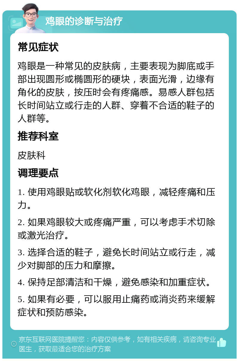 鸡眼的诊断与治疗 常见症状 鸡眼是一种常见的皮肤病，主要表现为脚底或手部出现圆形或椭圆形的硬块，表面光滑，边缘有角化的皮肤，按压时会有疼痛感。易感人群包括长时间站立或行走的人群、穿着不合适的鞋子的人群等。 推荐科室 皮肤科 调理要点 1. 使用鸡眼贴或软化剂软化鸡眼，减轻疼痛和压力。 2. 如果鸡眼较大或疼痛严重，可以考虑手术切除或激光治疗。 3. 选择合适的鞋子，避免长时间站立或行走，减少对脚部的压力和摩擦。 4. 保持足部清洁和干燥，避免感染和加重症状。 5. 如果有必要，可以服用止痛药或消炎药来缓解症状和预防感染。