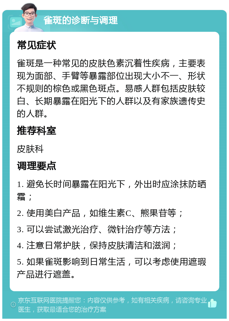 雀斑的诊断与调理 常见症状 雀斑是一种常见的皮肤色素沉着性疾病，主要表现为面部、手臂等暴露部位出现大小不一、形状不规则的棕色或黑色斑点。易感人群包括皮肤较白、长期暴露在阳光下的人群以及有家族遗传史的人群。 推荐科室 皮肤科 调理要点 1. 避免长时间暴露在阳光下，外出时应涂抹防晒霜； 2. 使用美白产品，如维生素C、熊果苷等； 3. 可以尝试激光治疗、微针治疗等方法； 4. 注意日常护肤，保持皮肤清洁和滋润； 5. 如果雀斑影响到日常生活，可以考虑使用遮瑕产品进行遮盖。