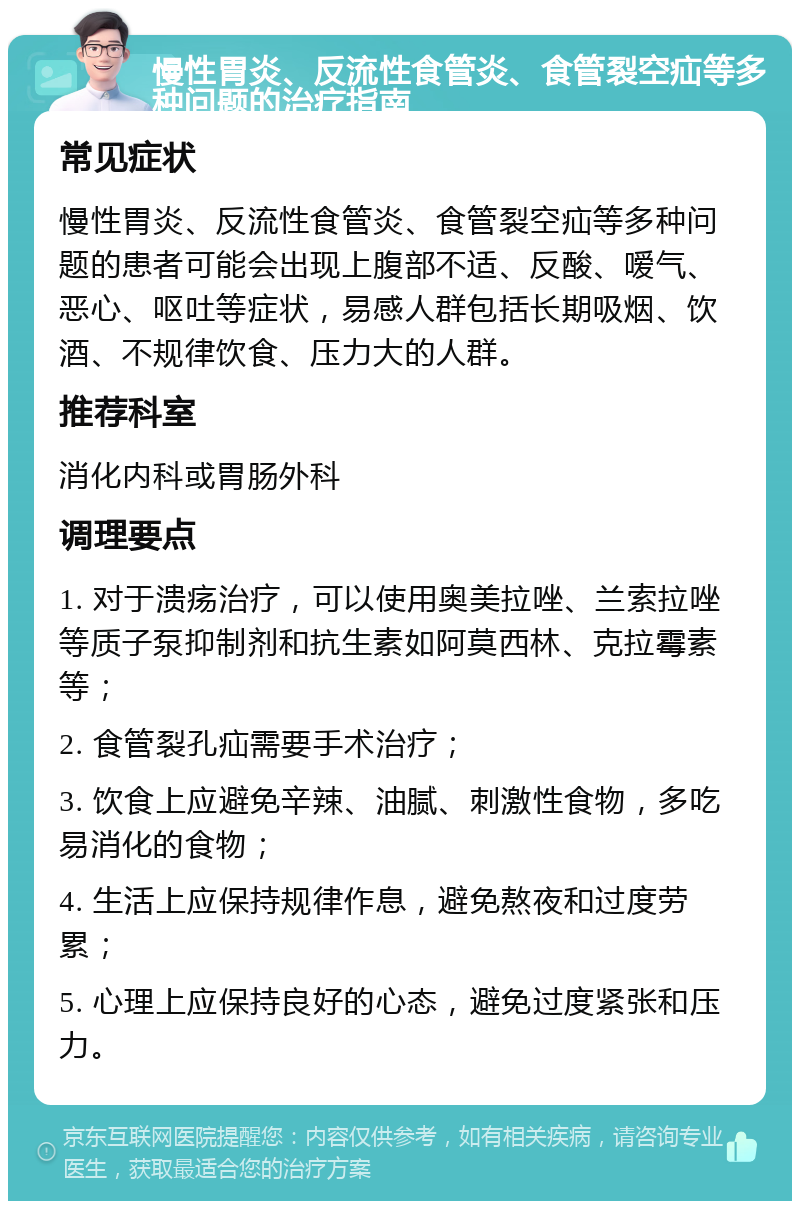 慢性胃炎、反流性食管炎、食管裂空疝等多种问题的治疗指南 常见症状 慢性胃炎、反流性食管炎、食管裂空疝等多种问题的患者可能会出现上腹部不适、反酸、嗳气、恶心、呕吐等症状，易感人群包括长期吸烟、饮酒、不规律饮食、压力大的人群。 推荐科室 消化内科或胃肠外科 调理要点 1. 对于溃疡治疗，可以使用奥美拉唑、兰索拉唑等质子泵抑制剂和抗生素如阿莫西林、克拉霉素等； 2. 食管裂孔疝需要手术治疗； 3. 饮食上应避免辛辣、油腻、刺激性食物，多吃易消化的食物； 4. 生活上应保持规律作息，避免熬夜和过度劳累； 5. 心理上应保持良好的心态，避免过度紧张和压力。