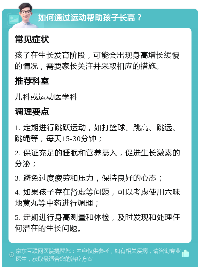 如何通过运动帮助孩子长高？ 常见症状 孩子在生长发育阶段，可能会出现身高增长缓慢的情况，需要家长关注并采取相应的措施。 推荐科室 儿科或运动医学科 调理要点 1. 定期进行跳跃运动，如打篮球、跳高、跳远、跳绳等，每天15-30分钟； 2. 保证充足的睡眠和营养摄入，促进生长激素的分泌； 3. 避免过度疲劳和压力，保持良好的心态； 4. 如果孩子存在肾虚等问题，可以考虑使用六味地黄丸等中药进行调理； 5. 定期进行身高测量和体检，及时发现和处理任何潜在的生长问题。